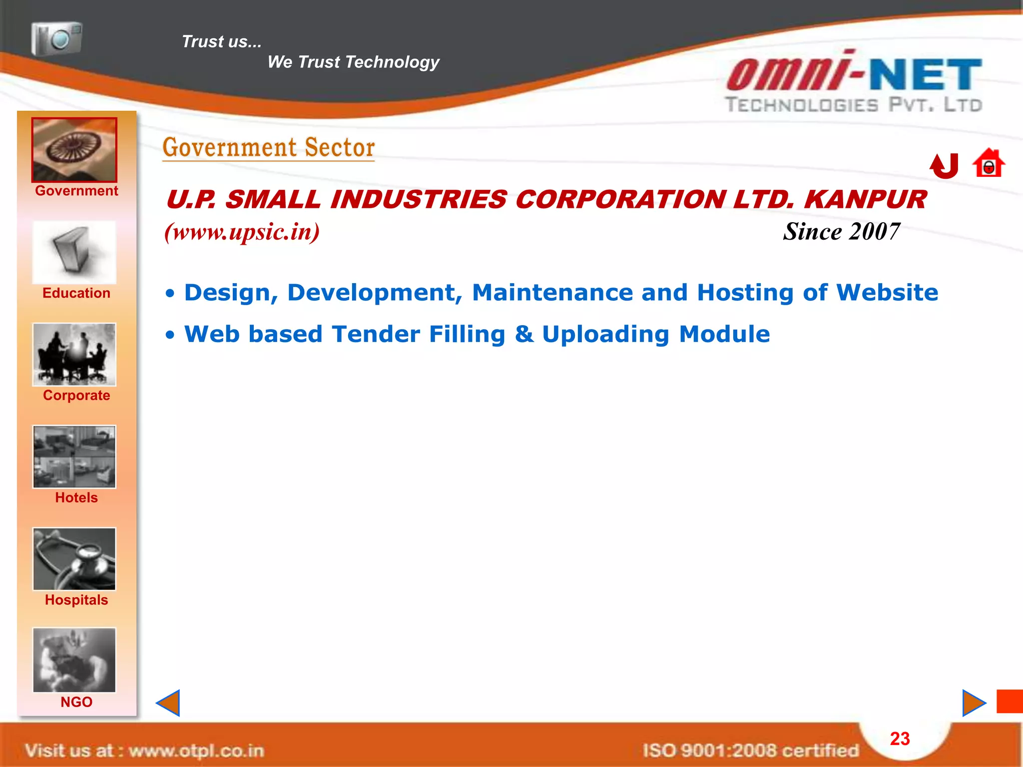 Trust us...
                            We Trust Technology




Government
             U.P. SMALL INDUSTRIES CORPORATION LTD. KANPUR
             (www.upsic.in)                                  Since 2007

Education    • Design, Development, Maintenance and Hosting of Website
             • Web based Tender Filling & Uploading Module

Corporate




  Hotels




 Hospitals




   NGO

                                                                      23
 