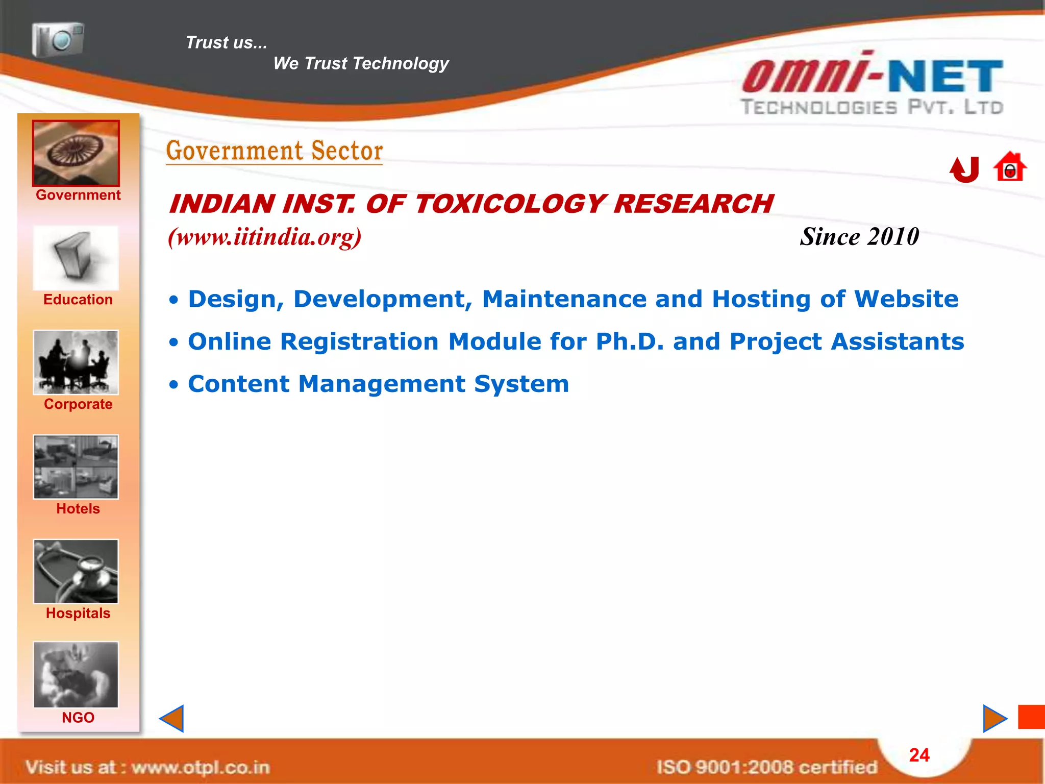 Trust us...
                            We Trust Technology




Government
             INDIAN INST. OF TOXICOLOGY RESEARCH
             (www.iitindia.org)                              Since 2010

Education    • Design, Development, Maintenance and Hosting of Website
             • Online Registration Module for Ph.D. and Project Assistants
             • Content Management System
Corporate




  Hotels




 Hospitals




   NGO

                                                                      24
 