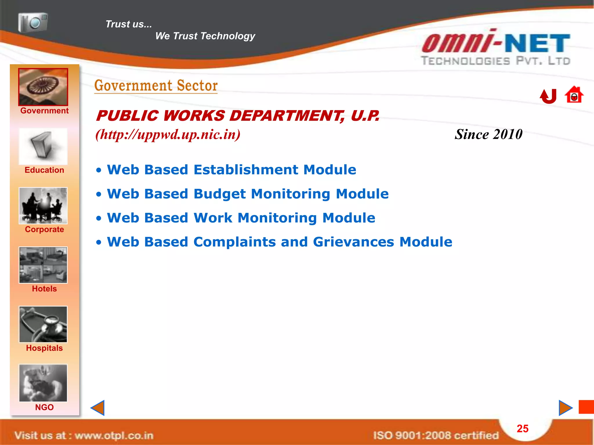 Trust us...
                            We Trust Technology




Government
             PUBLIC WORKS DEPARTMENT, U.P.
             (http://uppwd.up.nic.in)                       Since 2010

Education    • Web Based Establishment Module
             • Web Based Budget Monitoring Module
             • Web Based Work Monitoring Module
Corporate
             • Web Based Complaints and Grievances Module


  Hotels




 Hospitals




   NGO

                                                                     25
 