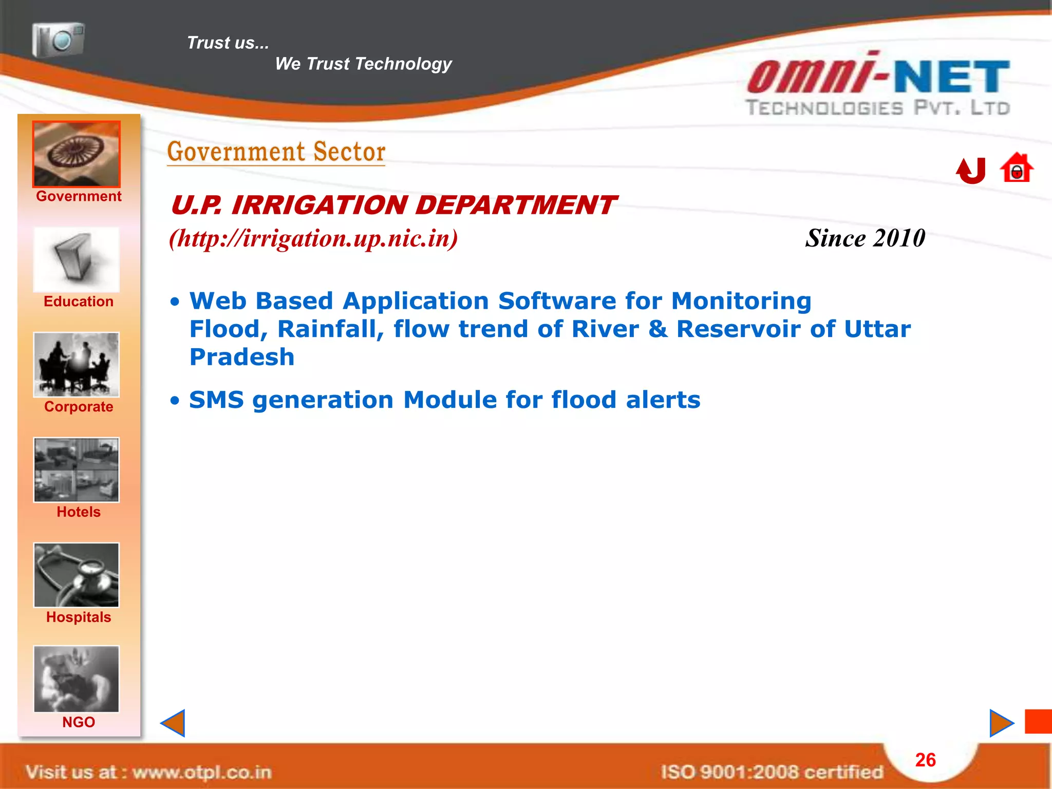 Trust us...
                            We Trust Technology




Government
             U.P. IRRIGATION DEPARTMENT
             (http://irrigation.up.nic.in)                     Since 2010

Education    • Web Based Application Software for Monitoring
               Flood, Rainfall, flow trend of River & Reservoir of Uttar
               Pradesh
Corporate    • SMS generation Module for flood alerts



  Hotels




 Hospitals




   NGO

                                                                           26
 