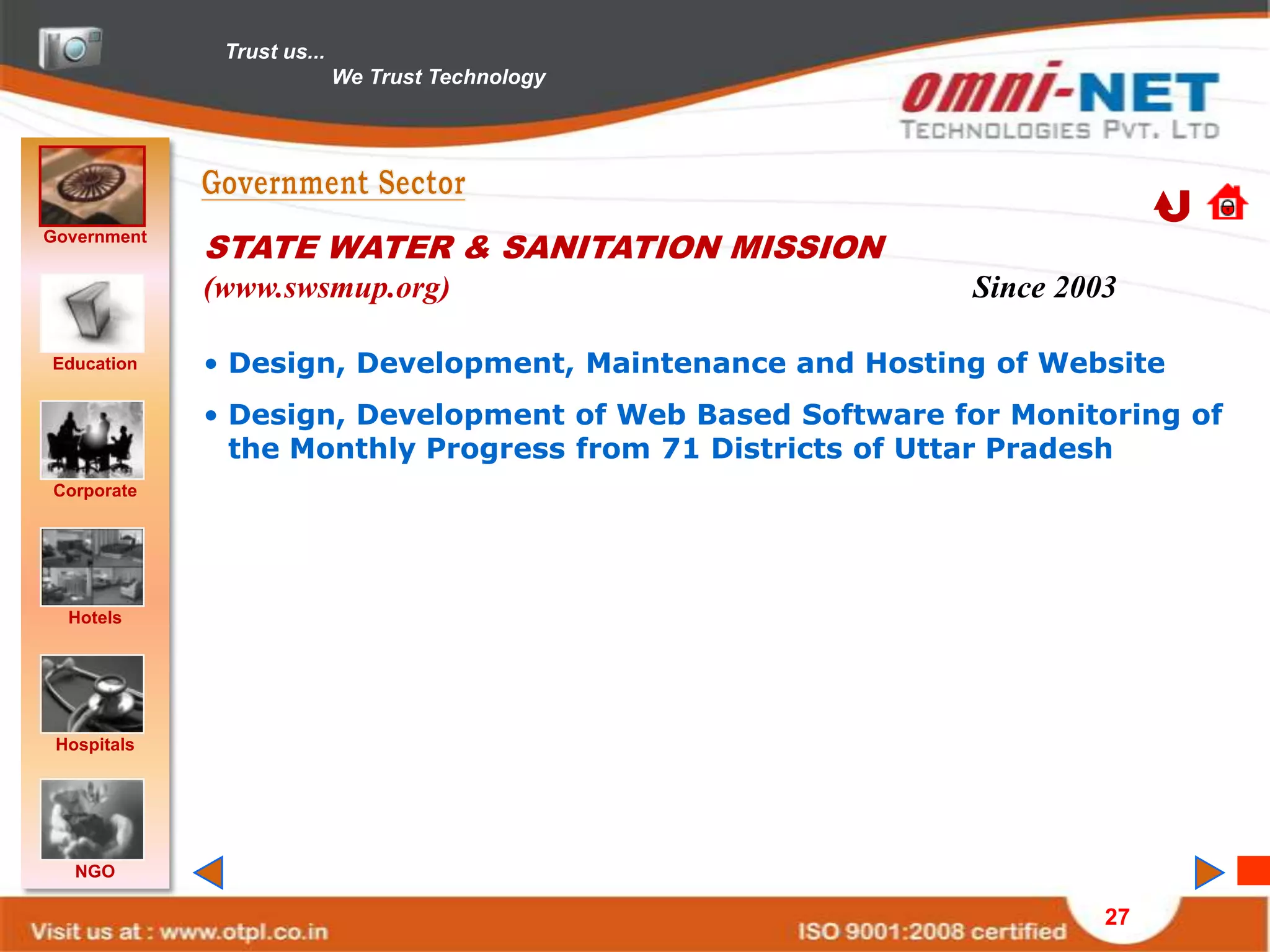 Trust us...
                            We Trust Technology




Government
             STATE WATER & SANITATION MISSION
             (www.swsmup.org)                              Since 2003

Education    • Design, Development, Maintenance and Hosting of Website
             • Design, Development of Web Based Software for Monitoring of
               the Monthly Progress from 71 Districts of Uttar Pradesh
Corporate




  Hotels




 Hospitals




   NGO

                                                                    27
 