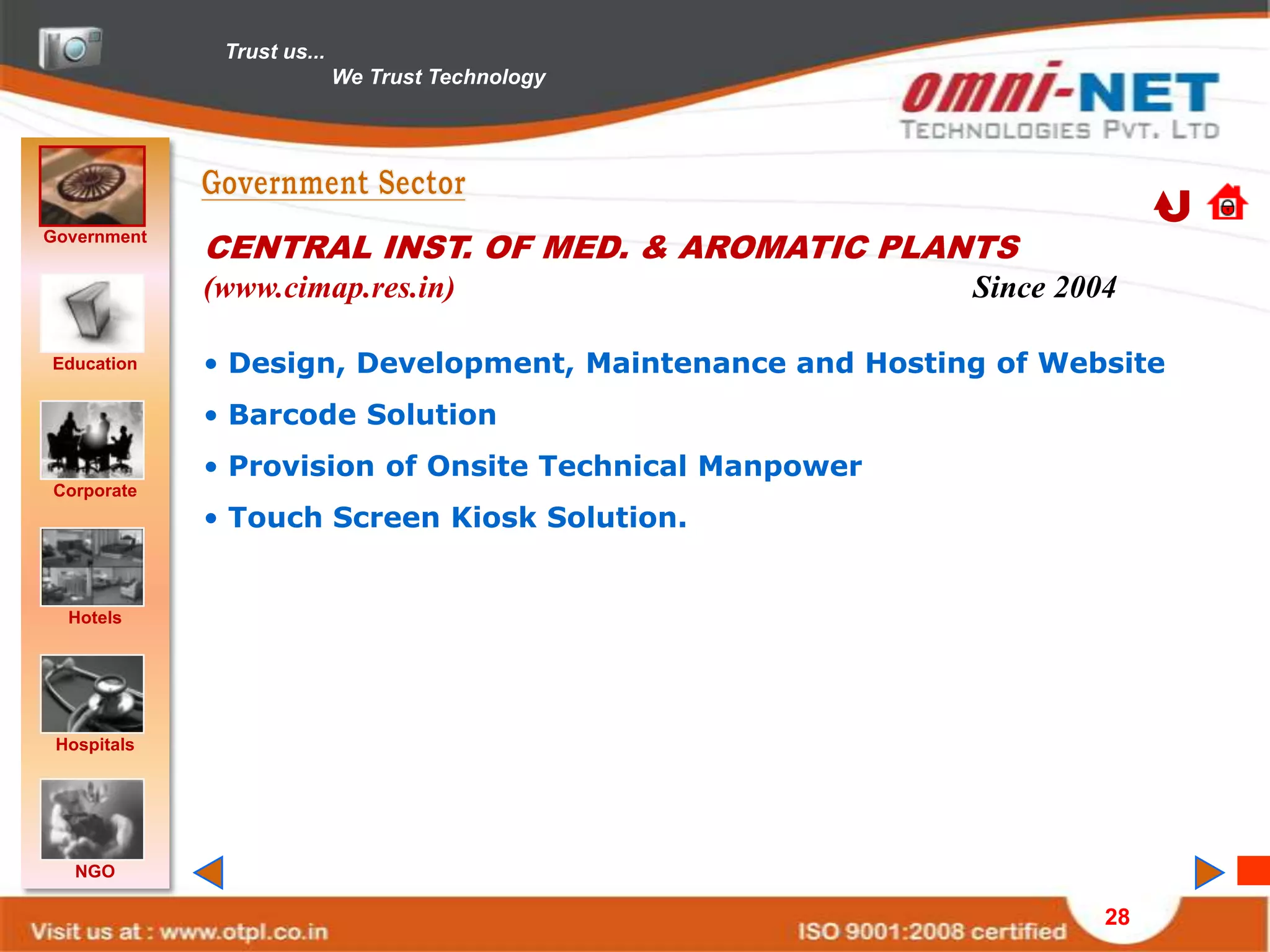 Trust us...
                            We Trust Technology




Government
             CENTRAL INST. OF MED. & AROMATIC PLANTS
             (www.cimap.res.in)                           Since 2004

Education    • Design, Development, Maintenance and Hosting of Website
             • Barcode Solution
             • Provision of Onsite Technical Manpower
Corporate
             • Touch Screen Kiosk Solution.


  Hotels




 Hospitals




   NGO

                                                                   28
 