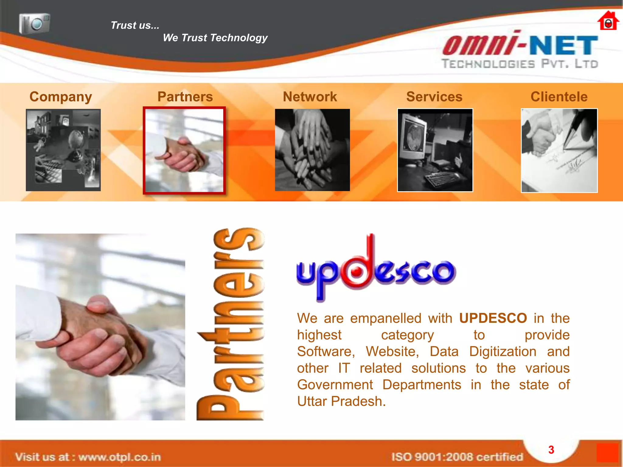 Trust us...
                        We Trust Technology




Company             Partners                  Network          Services           Clientele




                                               We are empanelled with UPDESCO in the
                                               highest      category      to     provide
                                               Software, Website, Data Digitization and
                                               other IT related solutions to the various
                                               Government Departments in the state of
                                               Uttar Pradesh.


                                                                                    3
 