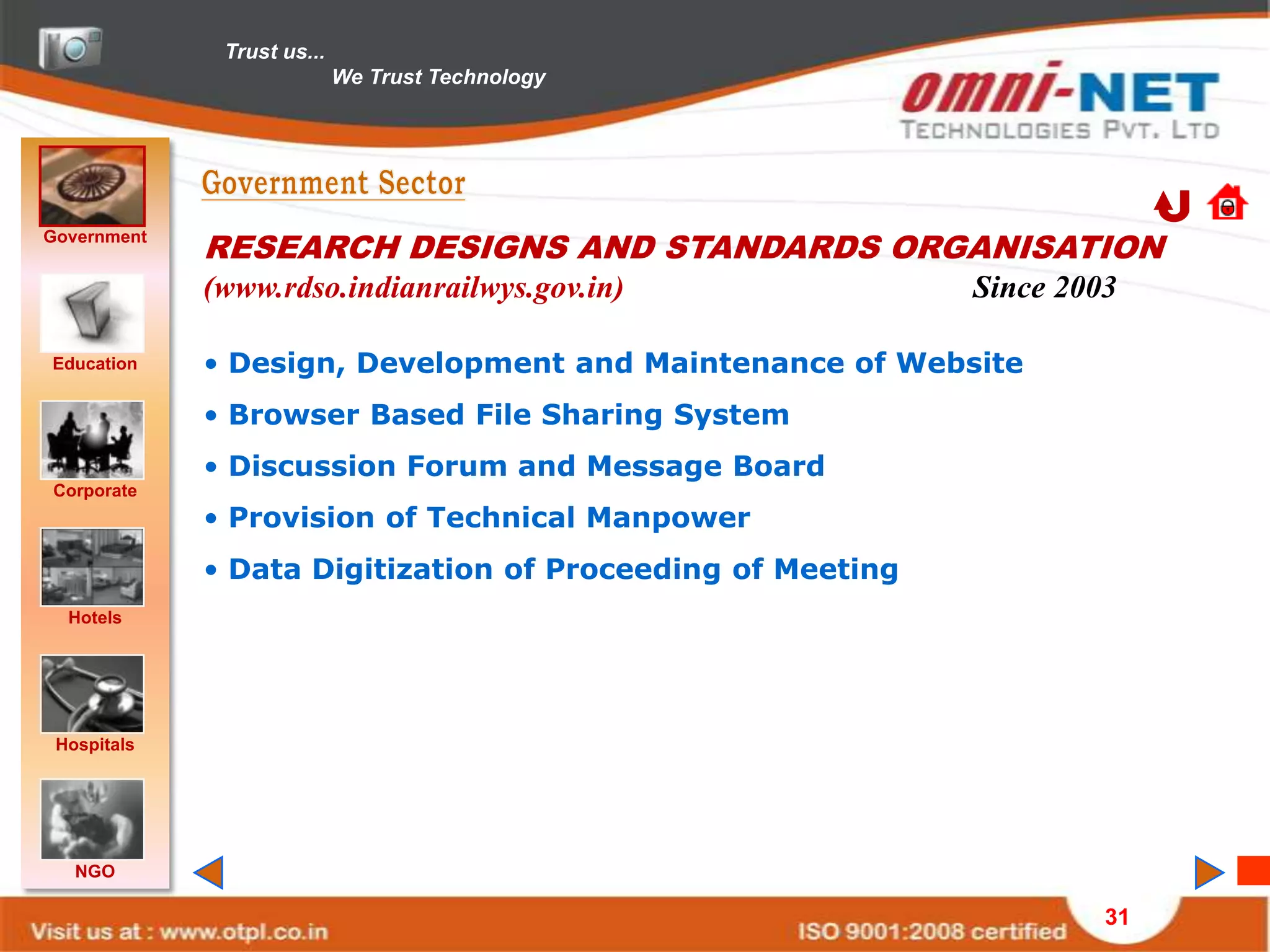 Trust us...
                            We Trust Technology




Government
             RESEARCH DESIGNS AND STANDARDS ORGANISATION
             (www.rdso.indianrailwys.gov.in)                Since 2003

Education    • Design, Development and Maintenance of Website
             • Browser Based File Sharing System
             • Discussion Forum and Message Board
Corporate
             • Provision of Technical Manpower
             • Data Digitization of Proceeding of Meeting
  Hotels




 Hospitals




   NGO

                                                                     31
 