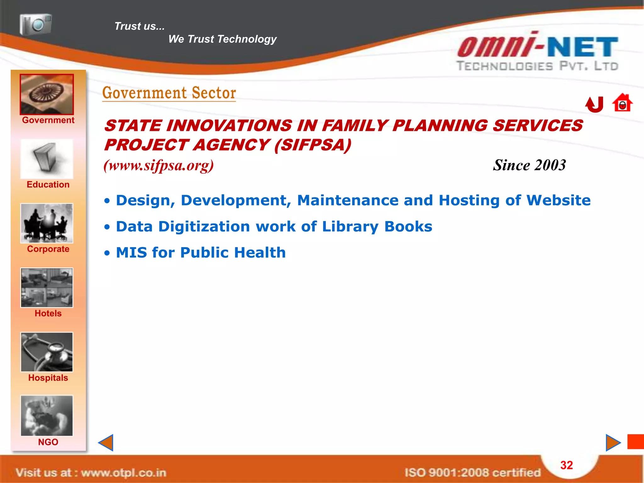 Trust us...
                            We Trust Technology




Government
             STATE INNOVATIONS IN FAMILY PLANNING SERVICES
             PROJECT AGENCY (SIFPSA)
             (www.sifpsa.org)                             Since 2003
Education
             • Design, Development, Maintenance and Hosting of Website
             • Data Digitization work of Library Books
Corporate
             • MIS for Public Health



  Hotels




 Hospitals




   NGO

                                                                   32
 