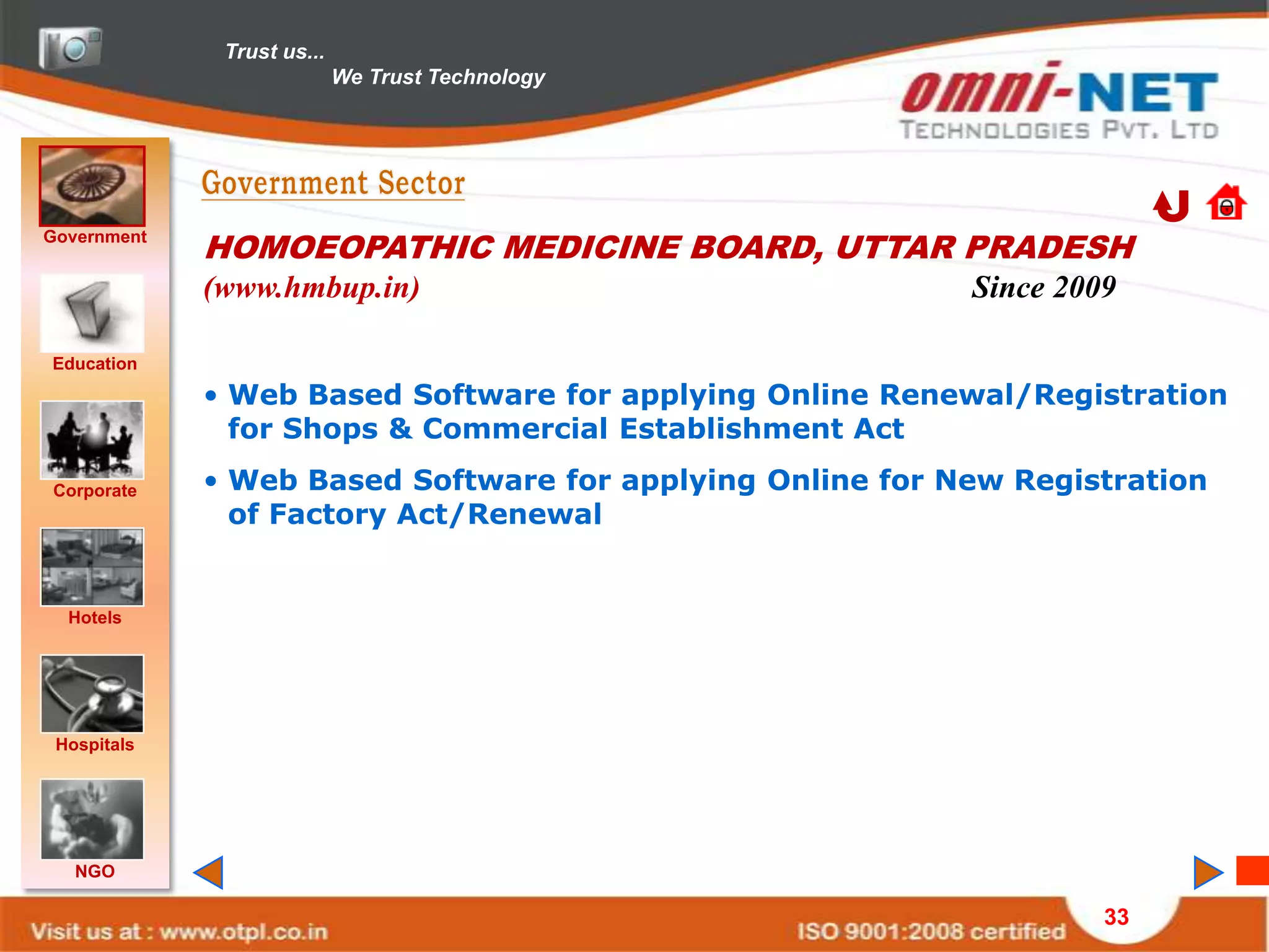 Trust us...
                            We Trust Technology




Government
             HOMOEOPATHIC MEDICINE BOARD, UTTAR PRADESH
             (www.hmbup.in)                                Since 2009

Education
             • Web Based Software for applying Online Renewal/Registration
               for Shops & Commercial Establishment Act

Corporate    • Web Based Software for applying Online for New Registration
               of Factory Act/Renewal


  Hotels




 Hospitals




   NGO

                                                                    33
 
