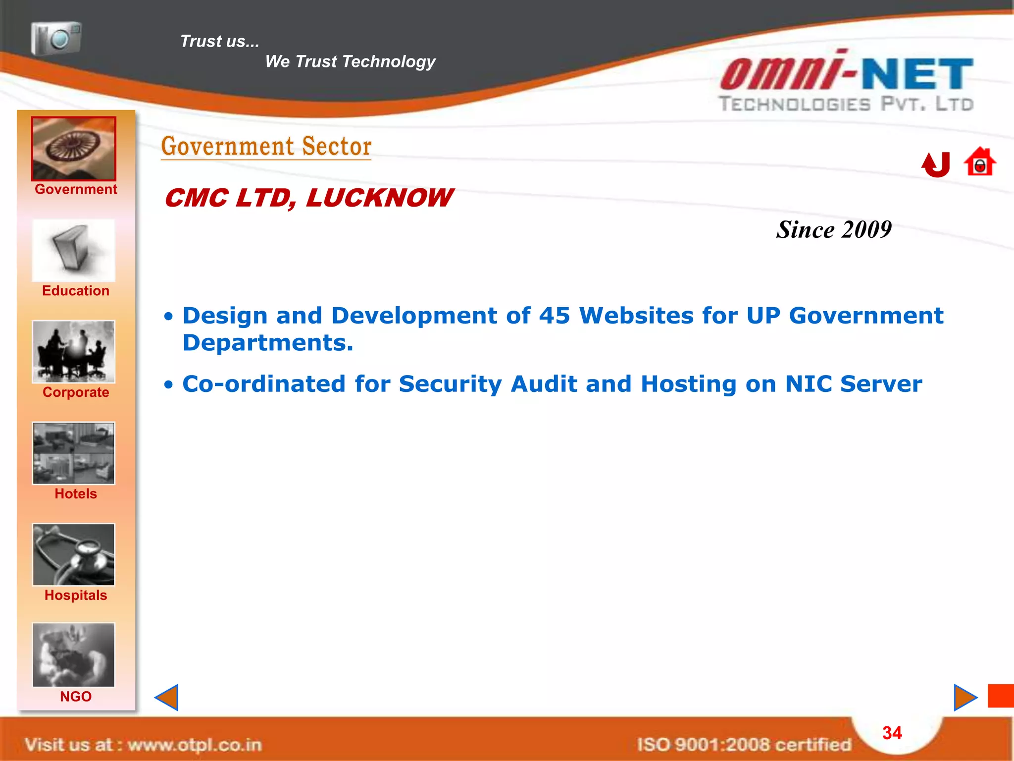 Trust us...
                            We Trust Technology




Government
             CMC LTD, LUCKNOW
                                                            Since 2009

Education
             • Design and Development of 45 Websites for UP Government
               Departments.

Corporate    • Co-ordinated for Security Audit and Hosting on NIC Server



  Hotels




 Hospitals




   NGO

                                                                     34
 