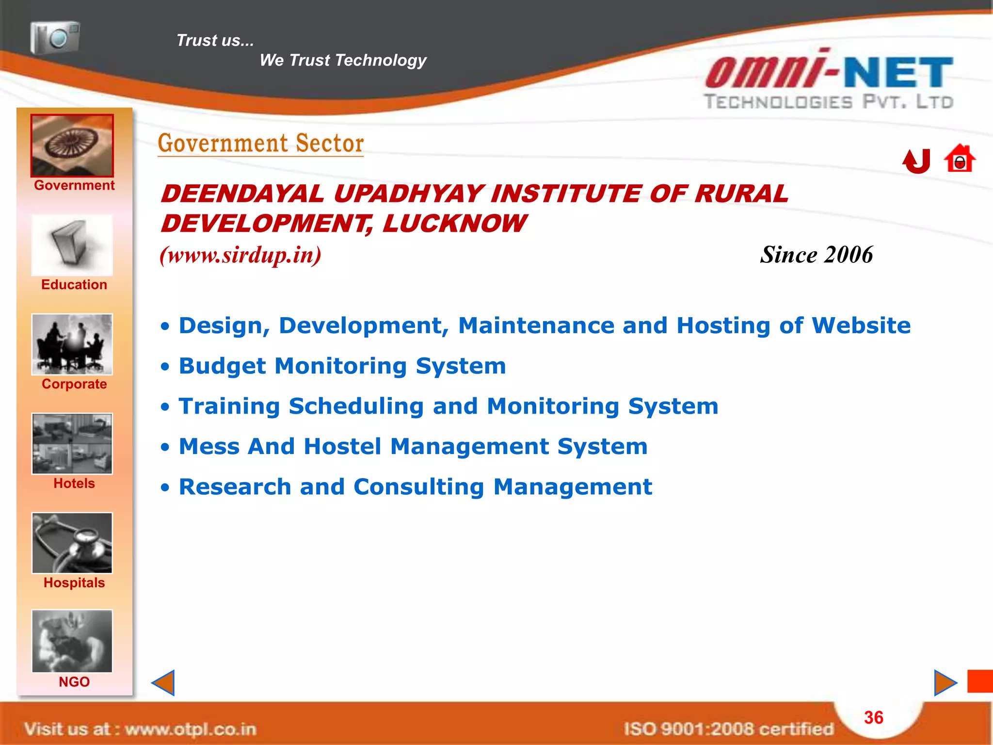 Trust us...
                            We Trust Technology




Government
             DEENDAYAL UPADHYAY INSTITUTE OF RURAL
             DEVELOPMENT, LUCKNOW
             (www.sirdup.in)                               Since 2006
Education


             • Design, Development, Maintenance and Hosting of Website
             • Budget Monitoring System
Corporate
             • Training Scheduling and Monitoring System
             • Mess And Hostel Management System
  Hotels     • Research and Consulting Management



 Hospitals




   NGO

                                                                    36
 