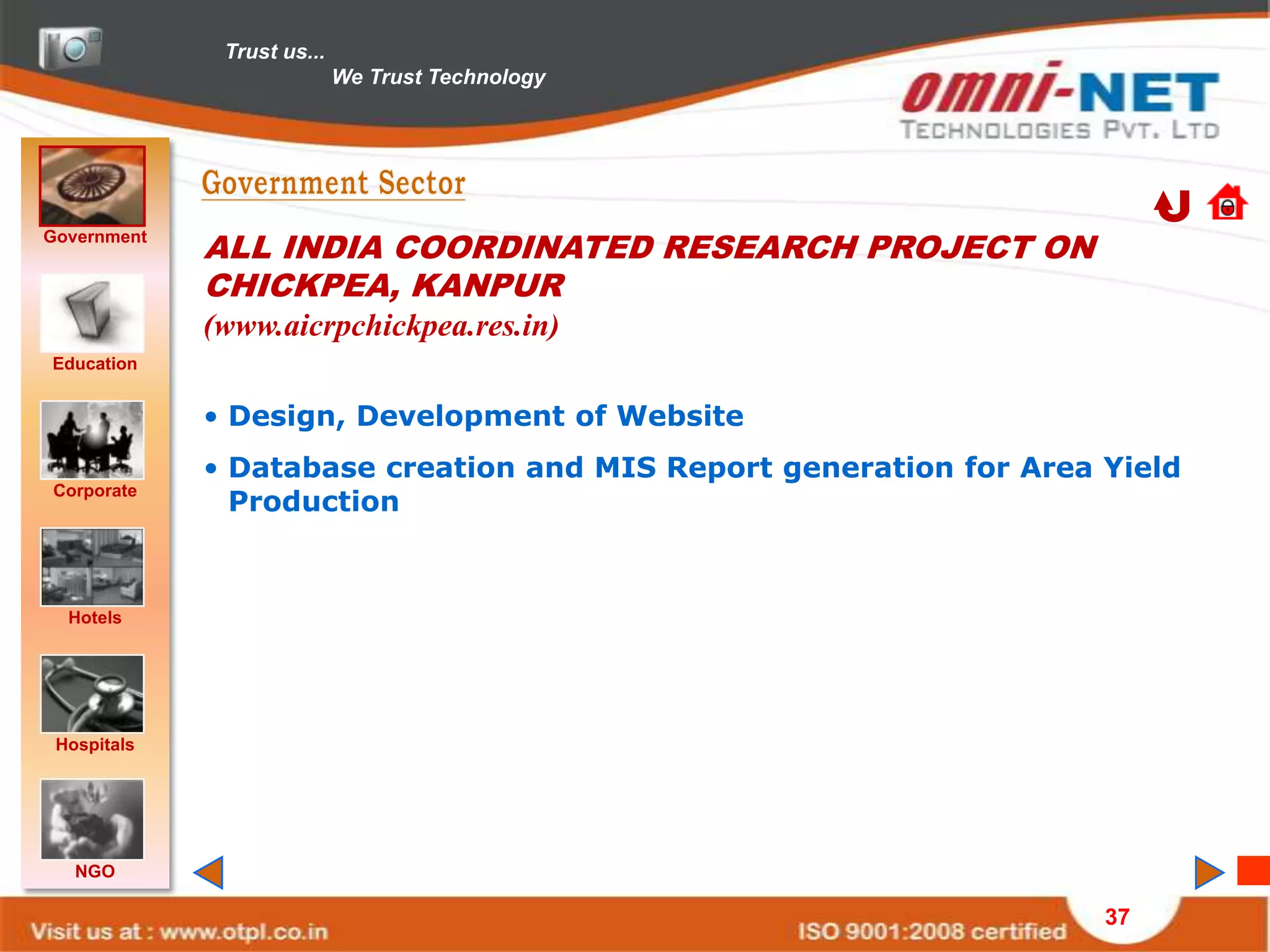 Trust us...
                            We Trust Technology




Government
             ALL INDIA COORDINATED RESEARCH PROJECT ON
             CHICKPEA, KANPUR
             (www.aicrpchickpea.res.in)
Education


             • Design, Development of Website
             • Database creation and MIS Report generation for Area Yield
               Production
Corporate




  Hotels




 Hospitals




   NGO

                                                                    37
 