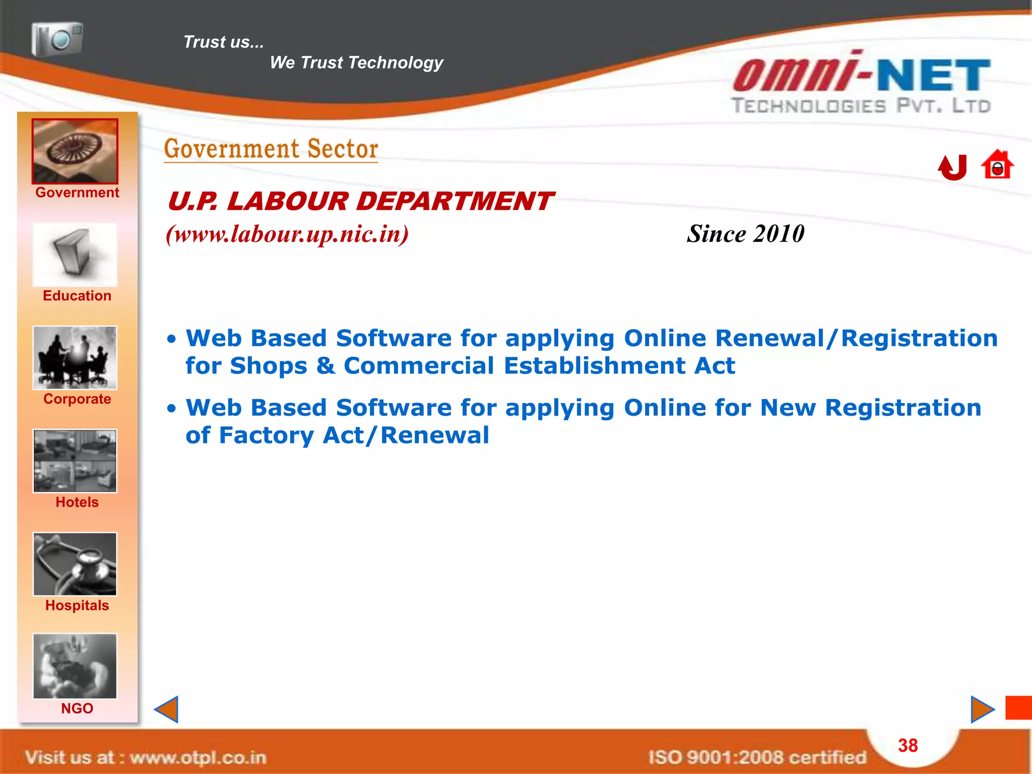 Trust us...
                            We Trust Technology




Government
             U.P. LABOUR DEPARTMENT
             (www.labour.up.nic.in)                Since 2010

Education


             • Web Based Software for applying Online Renewal/Registration
               for Shops & Commercial Establishment Act
             • Web Based Software for applying Online for New Registration
Corporate

               of Factory Act/Renewal

  Hotels




 Hospitals




   NGO

                                                                   38
 