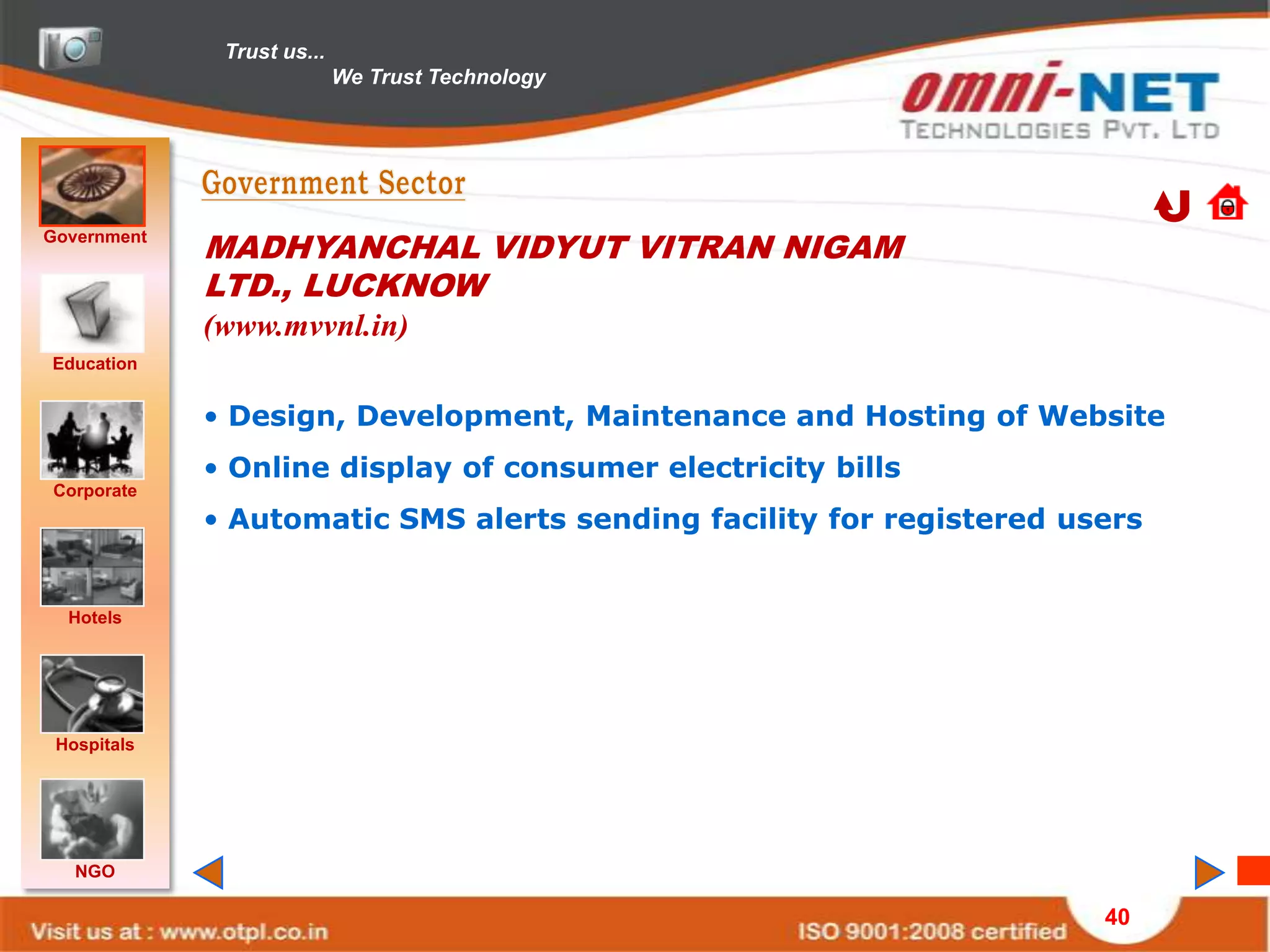 Trust us...
                            We Trust Technology




Government
             MADHYANCHAL VIDYUT VITRAN NIGAM
             LTD., LUCKNOW
             (www.mvvnl.in)
Education


             • Design, Development, Maintenance and Hosting of Website
             • Online display of consumer electricity bills
Corporate
             • Automatic SMS alerts sending facility for registered users


  Hotels




 Hospitals




   NGO

                                                                      40
 