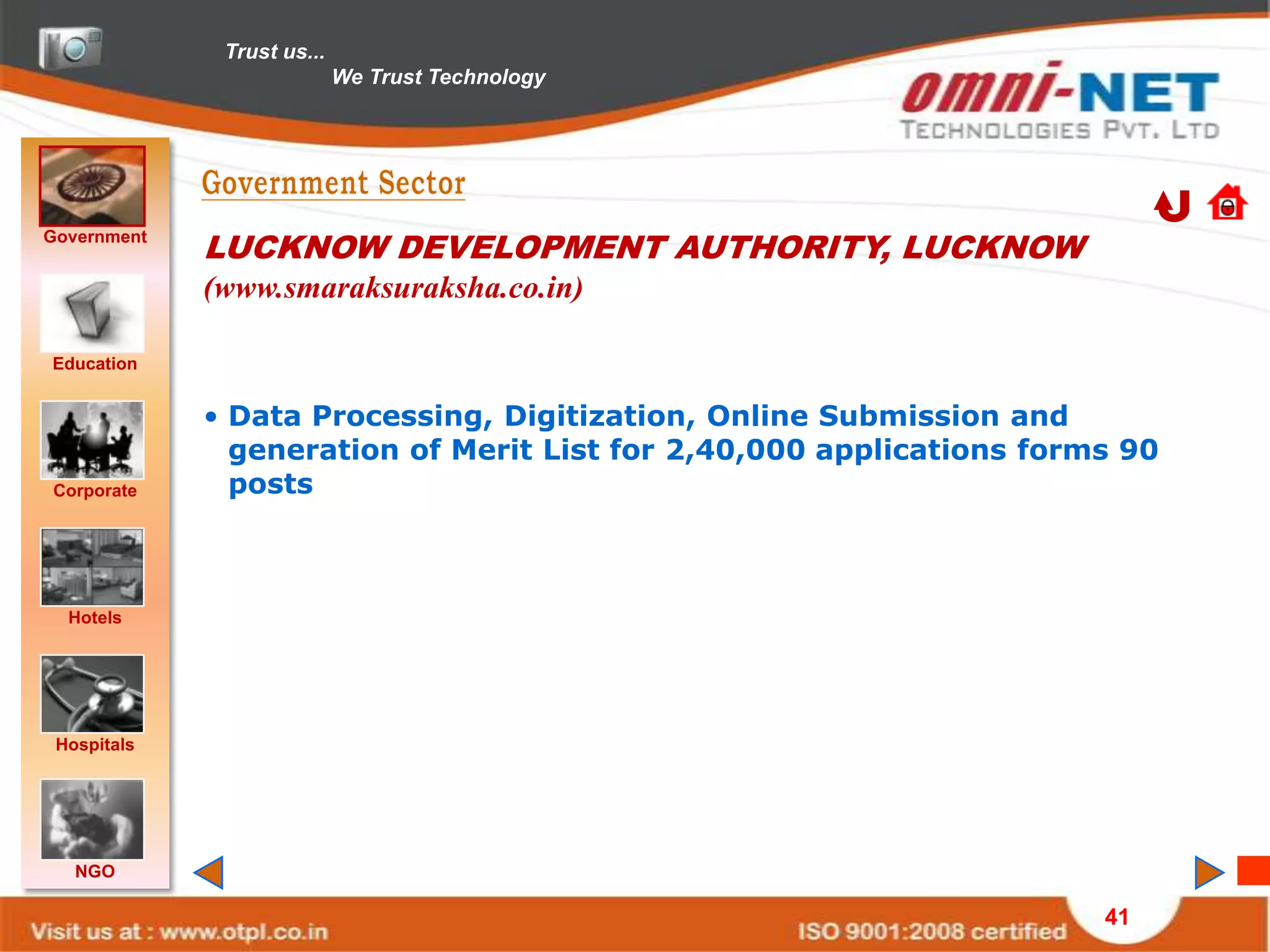 Trust us...
                            We Trust Technology




Government
             LUCKNOW DEVELOPMENT AUTHORITY, LUCKNOW
             (www.smaraksuraksha.co.in)

Education


             • Data Processing, Digitization, Online Submission and
               generation of Merit List for 2,40,000 applications forms 90
Corporate      posts



  Hotels




 Hospitals




   NGO

                                                                      41
 