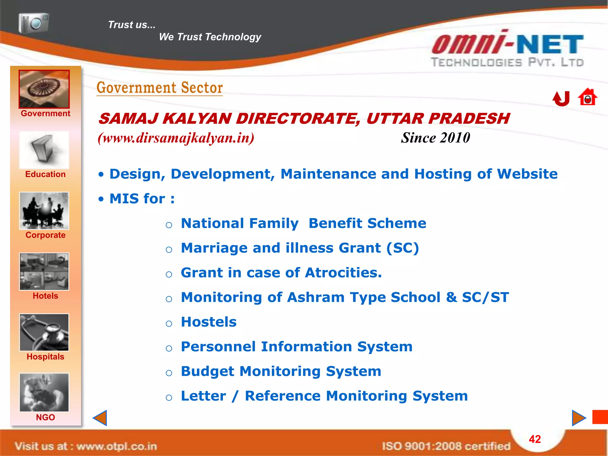 Trust us...
                            We Trust Technology




Government
             SAMAJ KALYAN DIRECTORATE, UTTAR PRADESH
             (www.dirsamajkalyan.in)                          Since 2010

Education    • Design, Development, Maintenance and Hosting of Website
             • MIS for :
                             o National Family Benefit Scheme
Corporate
                             o Marriage and illness Grant (SC)
                             o Grant in case of Atrocities.
  Hotels                     o Monitoring of Ashram Type School & SC/ST
                             o Hostels
                             o Personnel Information System
 Hospitals
                             o Budget Monitoring System
                             o Letter / Reference Monitoring System
   NGO

                                                                           42
 
