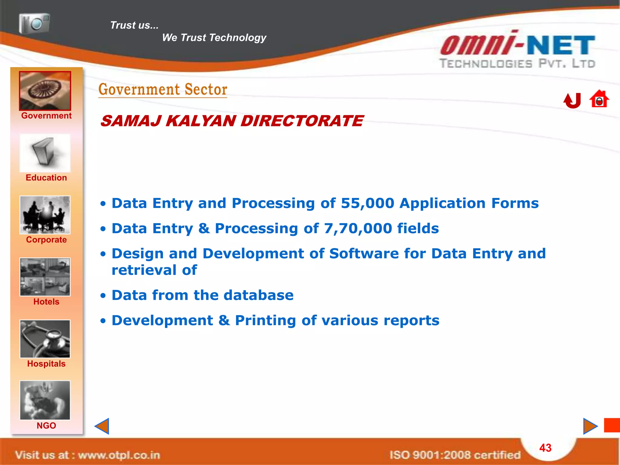 Trust us...
                            We Trust Technology




Government
             SAMAJ KALYAN DIRECTORATE


Education


             • Data Entry and Processing of 55,000 Application Forms
             • Data Entry & Processing of 7,70,000 fields
Corporate
             • Design and Development of Software for Data Entry and
               retrieval of

  Hotels
             • Data from the database
             • Development & Printing of various reports


 Hospitals




   NGO

                                                                       43
 