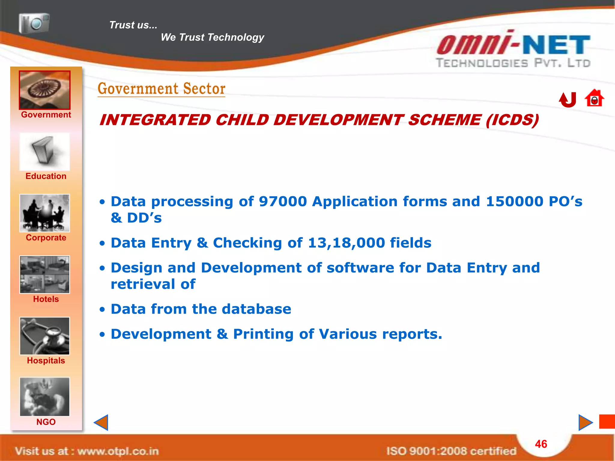 Trust us...
                            We Trust Technology




Government
             INTEGRATED CHILD DEVELOPMENT SCHEME (ICDS)


Education


             • Data processing of 97000 Application forms and 150000 PO’s
               & DD’s
             • Data Entry & Checking of 13,18,000 fields
Corporate


             • Design and Development of software for Data Entry and
               retrieval of
  Hotels
             • Data from the database
             • Development & Printing of Various reports.
 Hospitals




   NGO

                                                                   46
 