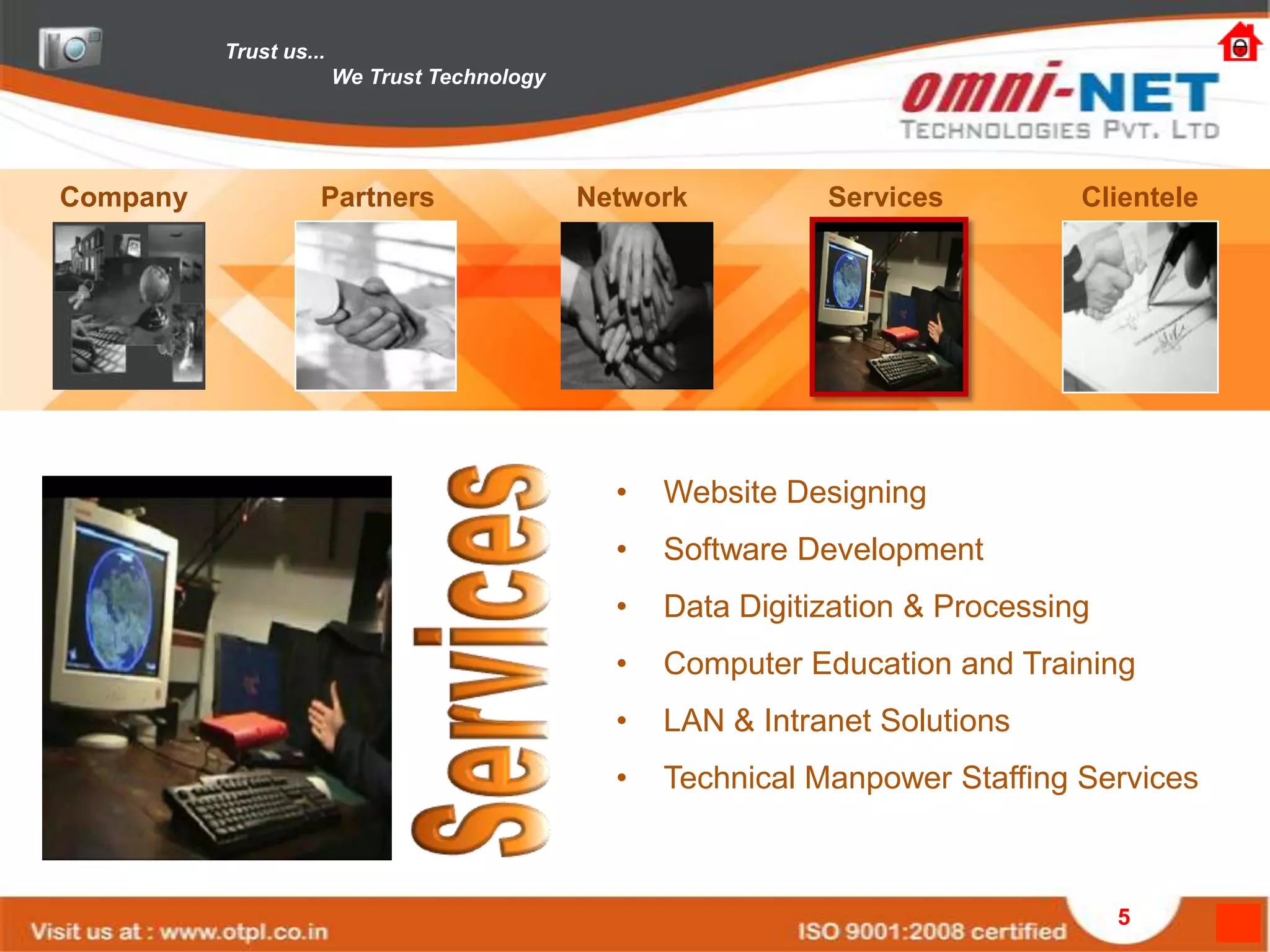 Trust us...
                        We Trust Technology




Company             Partners                  Network          Services          Clientele




                                                •   Website Designing
                                                •   Software Development
                                                •   Data Digitization & Processing
                                                •   Computer Education and Training
                                                •   LAN & Intranet Solutions
                                                •   Technical Manpower Staffing Services



                                                                                     5
 