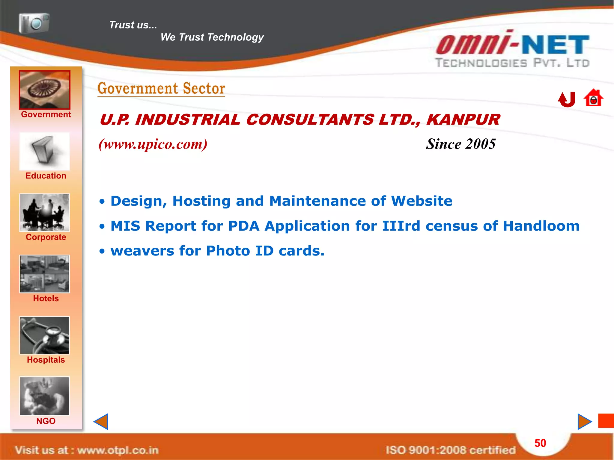 Trust us...
                            We Trust Technology




Government
             U.P. INDUSTRIAL CONSULTANTS LTD., KANPUR
             (www.upico.com)                          Since 2005
Education


             • Design, Hosting and Maintenance of Website
             • MIS Report for PDA Application for IIIrd census of Handloom
Corporate
             • weavers for Photo ID cards.


  Hotels




 Hospitals




   NGO

                                                                    50
 