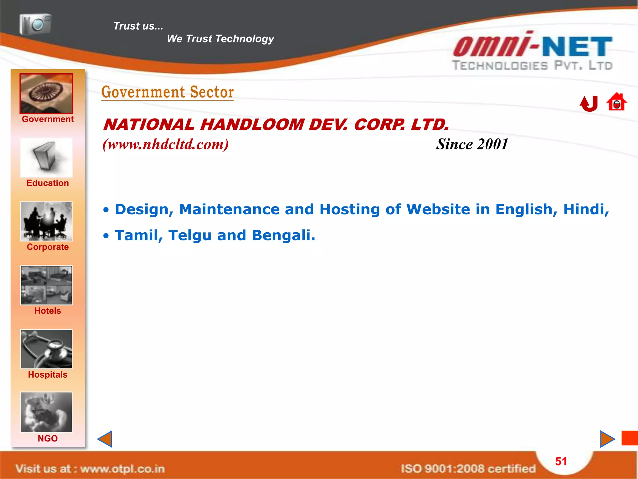 Trust us...
                            We Trust Technology




Government
             NATIONAL HANDLOOM DEV. CORP. LTD.
             (www.nhdcltd.com)                        Since 2001

Education


             • Design, Maintenance and Hosting of Website in English, Hindi,
             • Tamil, Telgu and Bengali.
Corporate




  Hotels




 Hospitals




   NGO

                                                                     51
 