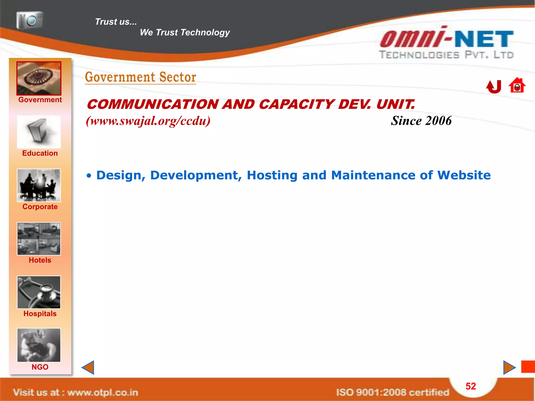 Trust us...
                            We Trust Technology




Government
             COMMUNICATION AND CAPACITY DEV. UNIT.
             (www.swajal.org/ccdu)                     Since 2006

Education


             • Design, Development, Hosting and Maintenance of Website

Corporate




  Hotels




 Hospitals




   NGO

                                                                    52
 