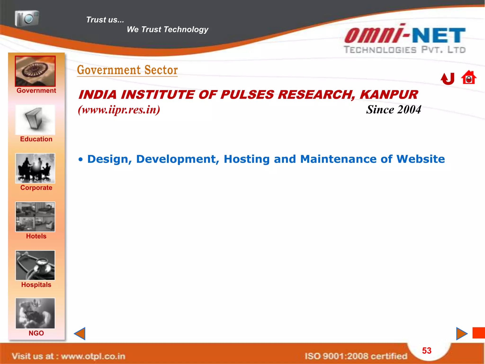 Trust us...
                            We Trust Technology




Government
             INDIA INSTITUTE OF PULSES RESEARCH, KANPUR
             (www.iipr.res.in)                           Since 2004

Education


             • Design, Development, Hosting and Maintenance of Website

Corporate




  Hotels




 Hospitals




   NGO

                                                                      53
 