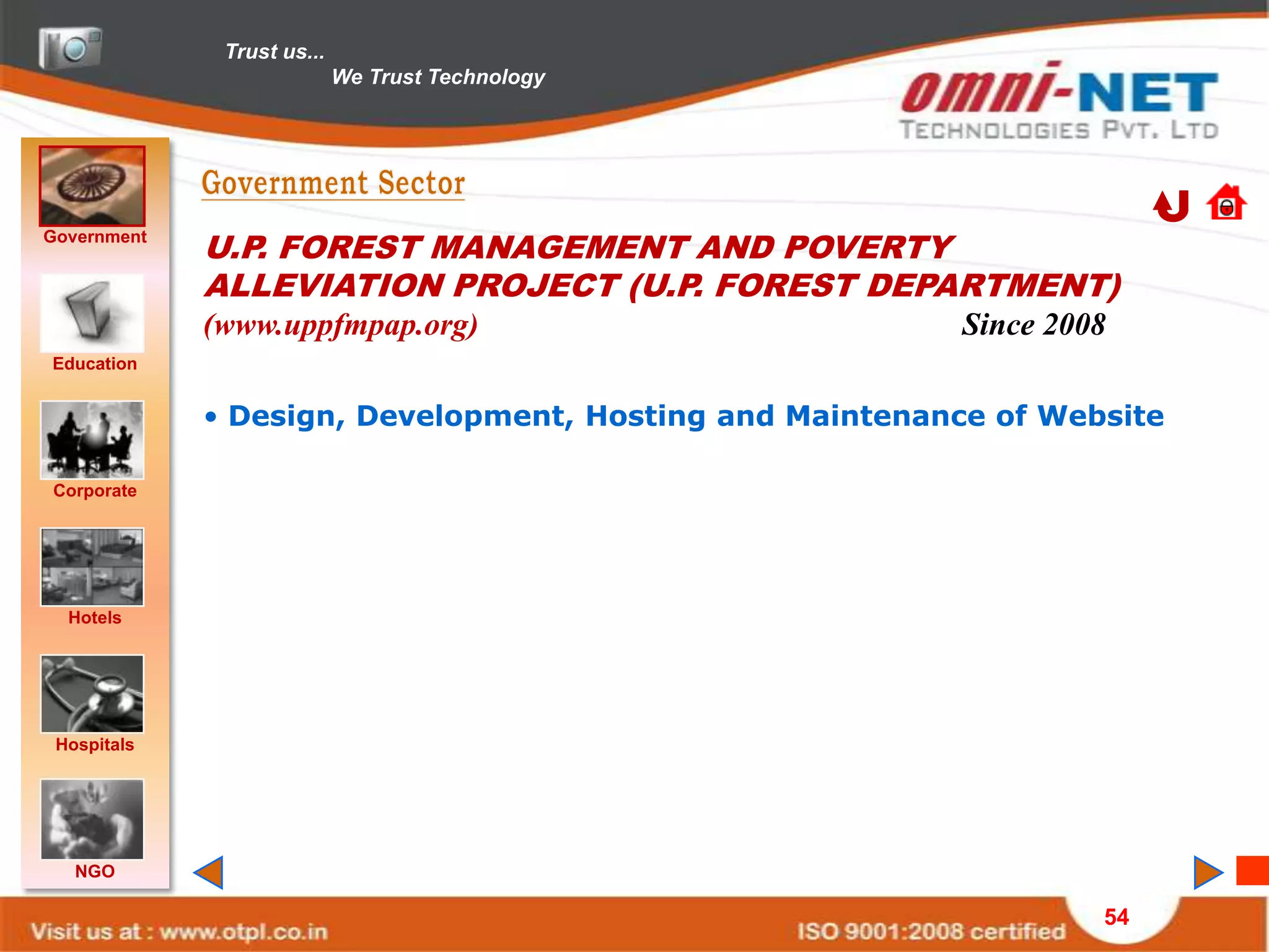 Trust us...
                            We Trust Technology




Government
             U.P. FOREST MANAGEMENT AND POVERTY
             ALLEVIATION PROJECT (U.P. FOREST DEPARTMENT)
             (www.uppfmpap.org)                           Since 2008
Education


             • Design, Development, Hosting and Maintenance of Website

Corporate




  Hotels




 Hospitals




   NGO

                                                                   54
 