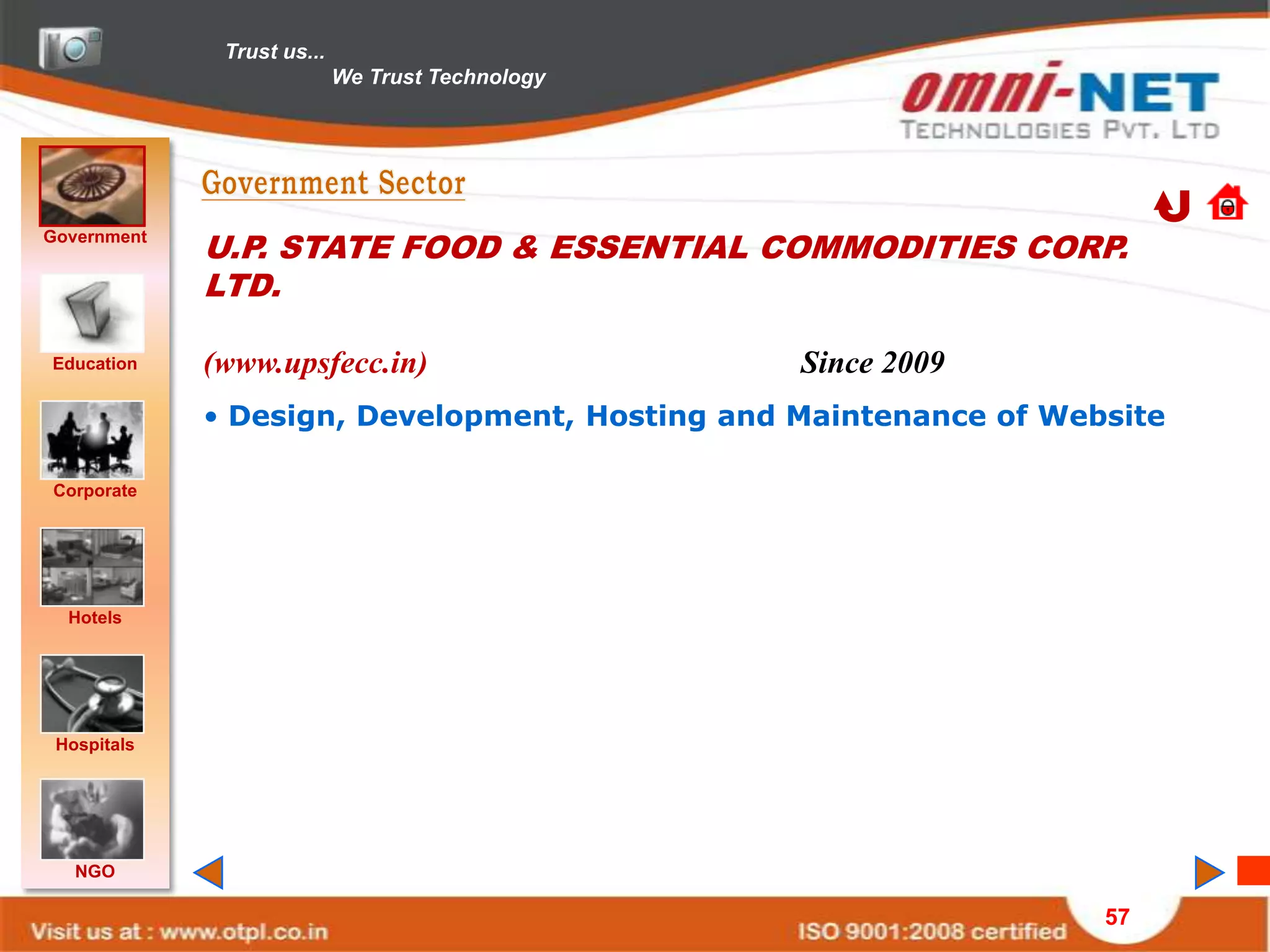 Trust us...
                            We Trust Technology




Government
             U.P. STATE FOOD & ESSENTIAL COMMODITIES CORP.
             LTD.

Education    (www.upsfecc.in)                     Since 2009
             • Design, Development, Hosting and Maintenance of Website

Corporate




  Hotels




 Hospitals




   NGO

                                                                  57
 