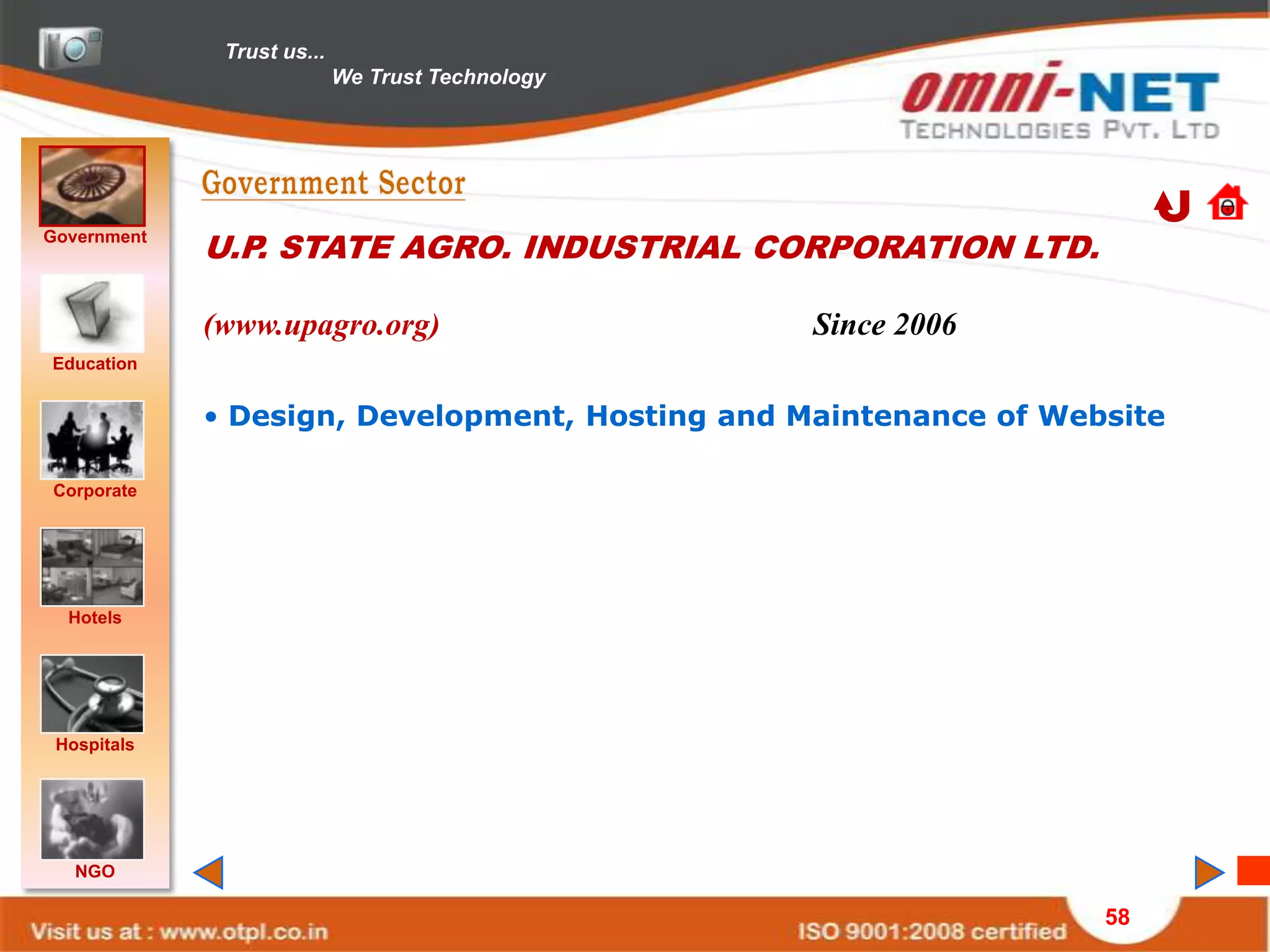 Trust us...
                            We Trust Technology




Government
             U.P. STATE AGRO. INDUSTRIAL CORPORATION LTD.

             (www.upagro.org)                     Since 2006
Education


             • Design, Development, Hosting and Maintenance of Website

Corporate




  Hotels




 Hospitals




   NGO

                                                                  58
 