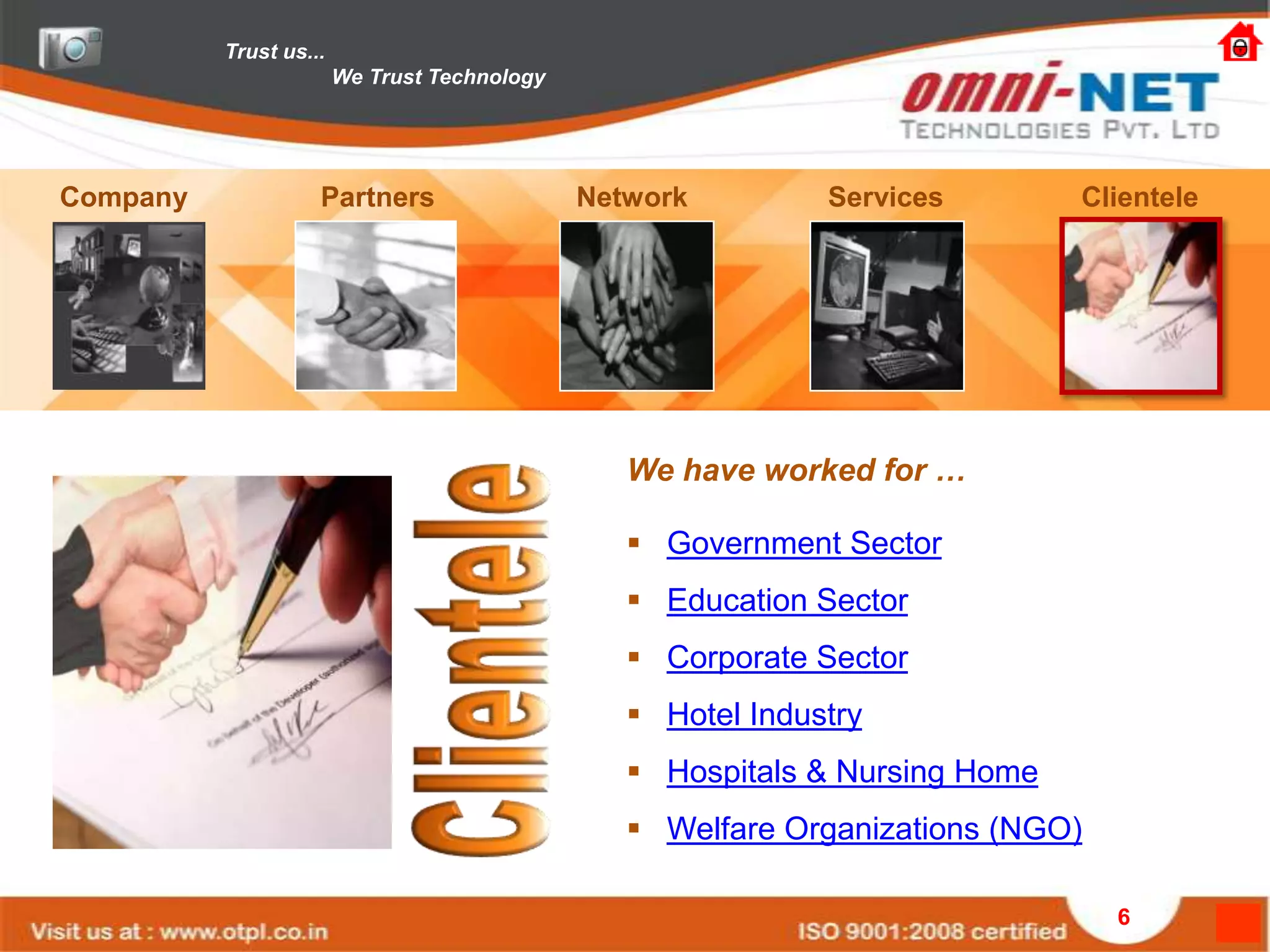 Trust us...
                        We Trust Technology




Company             Partners                  Network         Services        Clientele




                                                 We have worked for …

                                                  Government Sector
                                                  Education Sector
                                                  Corporate Sector
                                                  Hotel Industry
                                                  Hospitals & Nursing Home
                                                  Welfare Organizations (NGO)

                                                                                 6
 