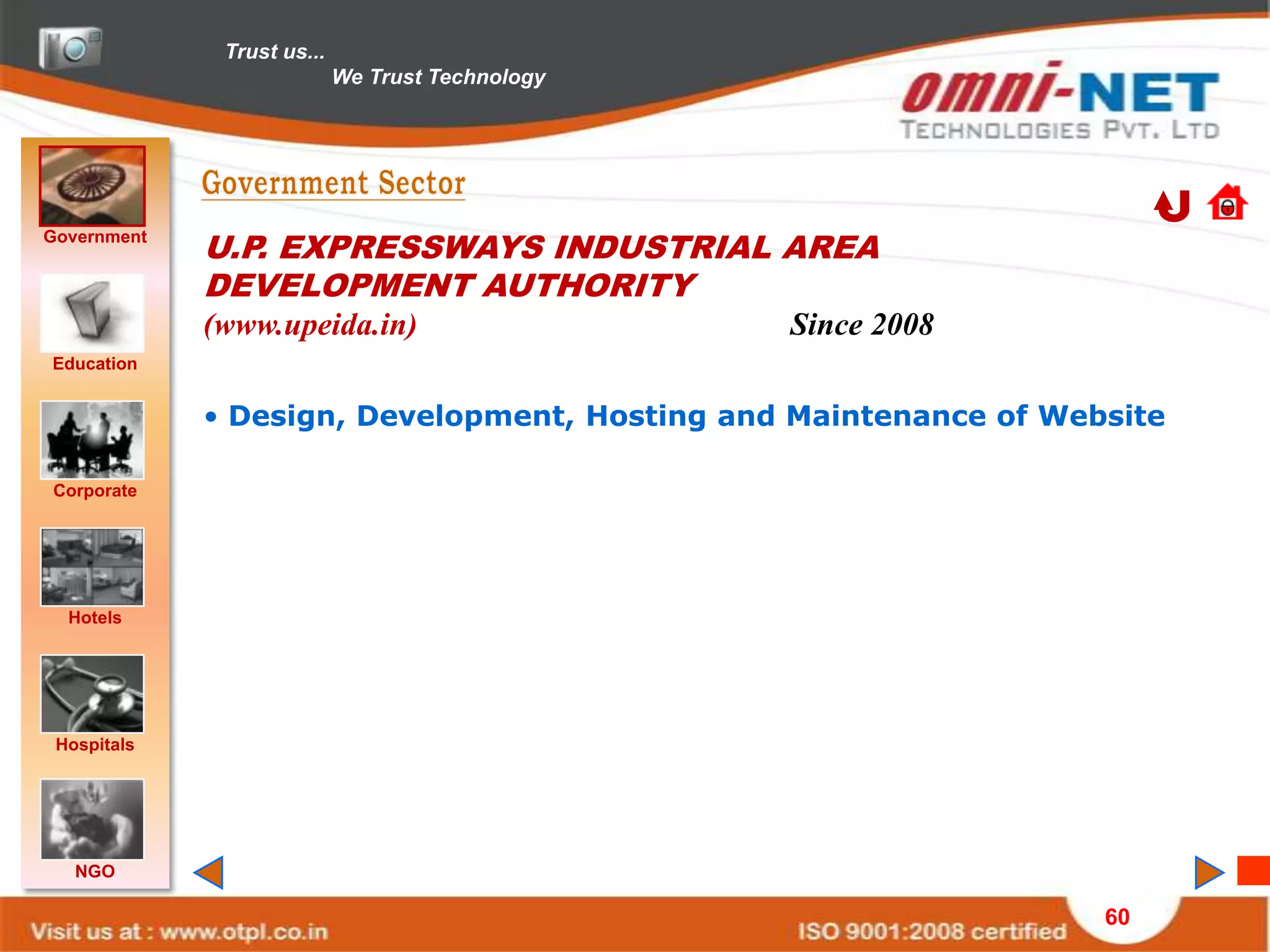 Trust us...
                            We Trust Technology




Government
             U.P. EXPRESSWAYS INDUSTRIAL AREA
             DEVELOPMENT AUTHORITY
             (www.upeida.in)                      Since 2008
Education


             • Design, Development, Hosting and Maintenance of Website

Corporate




  Hotels




 Hospitals




   NGO

                                                                  60
 