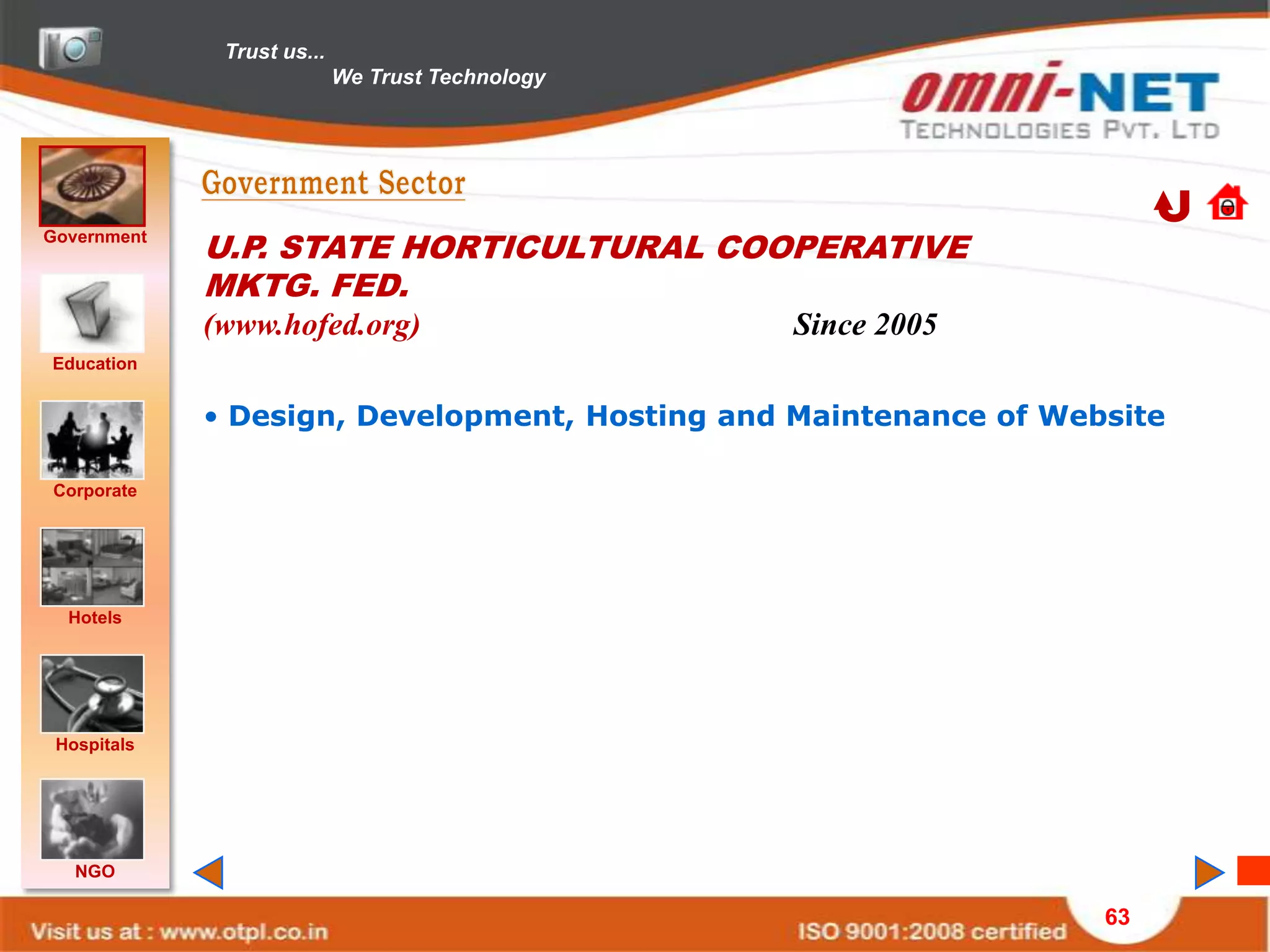 Trust us...
                            We Trust Technology




Government
             U.P. STATE HORTICULTURAL COOPERATIVE
             MKTG. FED.
             (www.hofed.org)                      Since 2005
Education


             • Design, Development, Hosting and Maintenance of Website

Corporate




  Hotels




 Hospitals




   NGO

                                                                  63
 