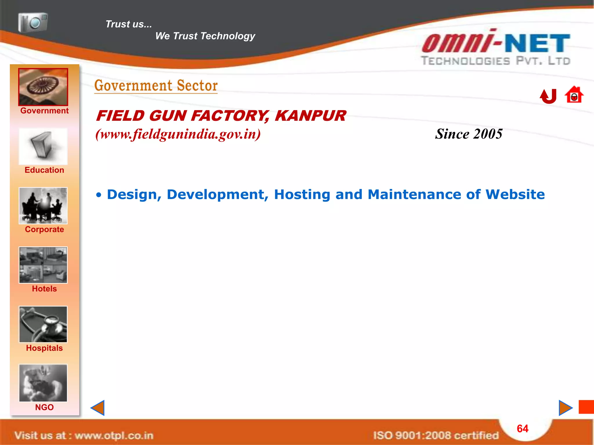 Trust us...
                            We Trust Technology




Government
             FIELD GUN FACTORY, KANPUR
             (www.fieldgunindia.gov.in)                 Since 2005

Education


             • Design, Development, Hosting and Maintenance of Website

Corporate




  Hotels




 Hospitals




   NGO

                                                                     64
 