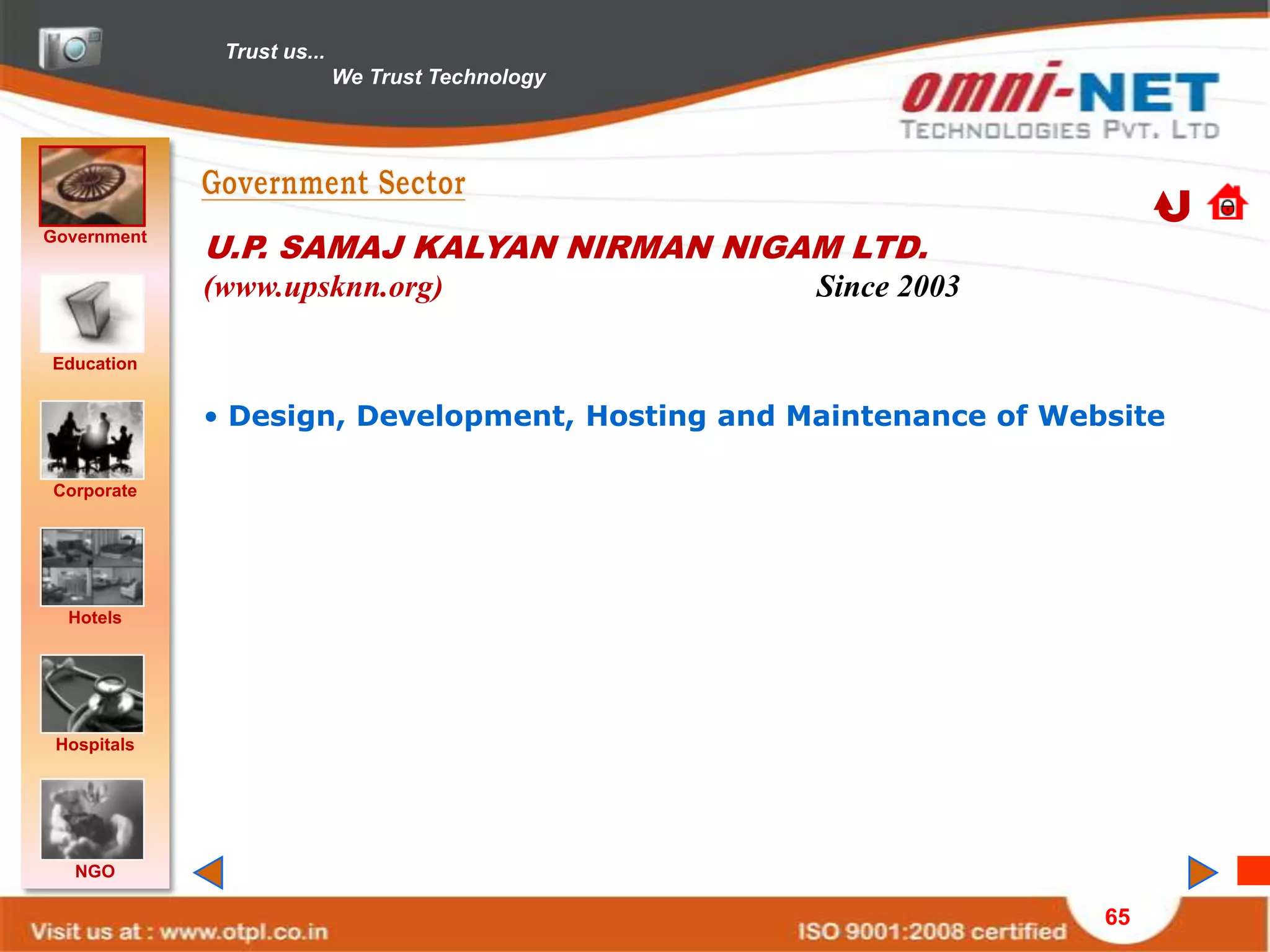 Trust us...
                            We Trust Technology




Government
             U.P. SAMAJ KALYAN NIRMAN NIGAM LTD.
             (www.upsknn.org)                     Since 2003

Education


             • Design, Development, Hosting and Maintenance of Website

Corporate




  Hotels




 Hospitals




   NGO

                                                                  65
 