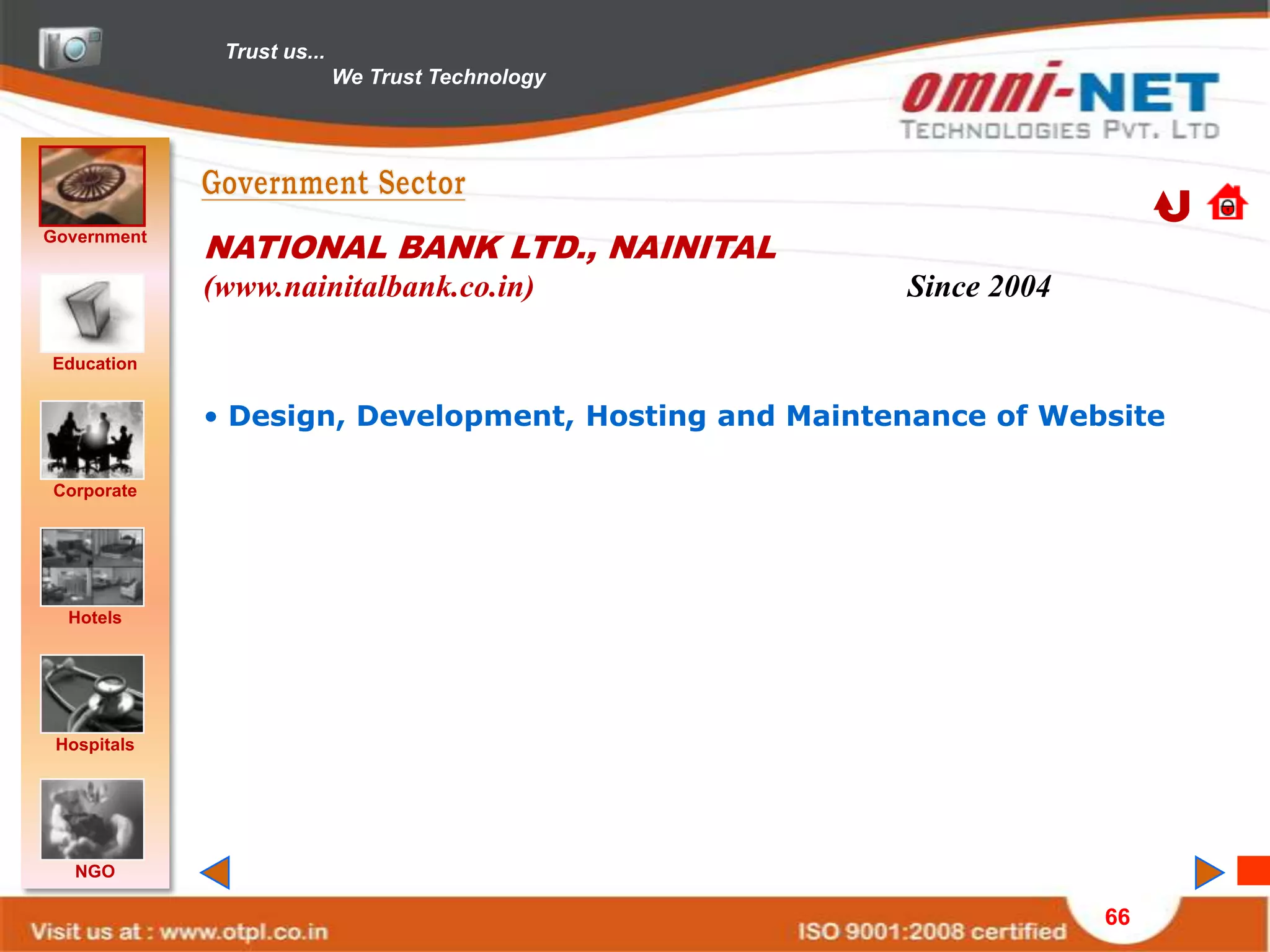 Trust us...
                            We Trust Technology




Government
             NATIONAL BANK LTD., NAINITAL
             (www.nainitalbank.co.in)                 Since 2004

Education


             • Design, Development, Hosting and Maintenance of Website

Corporate




  Hotels




 Hospitals




   NGO

                                                                   66
 