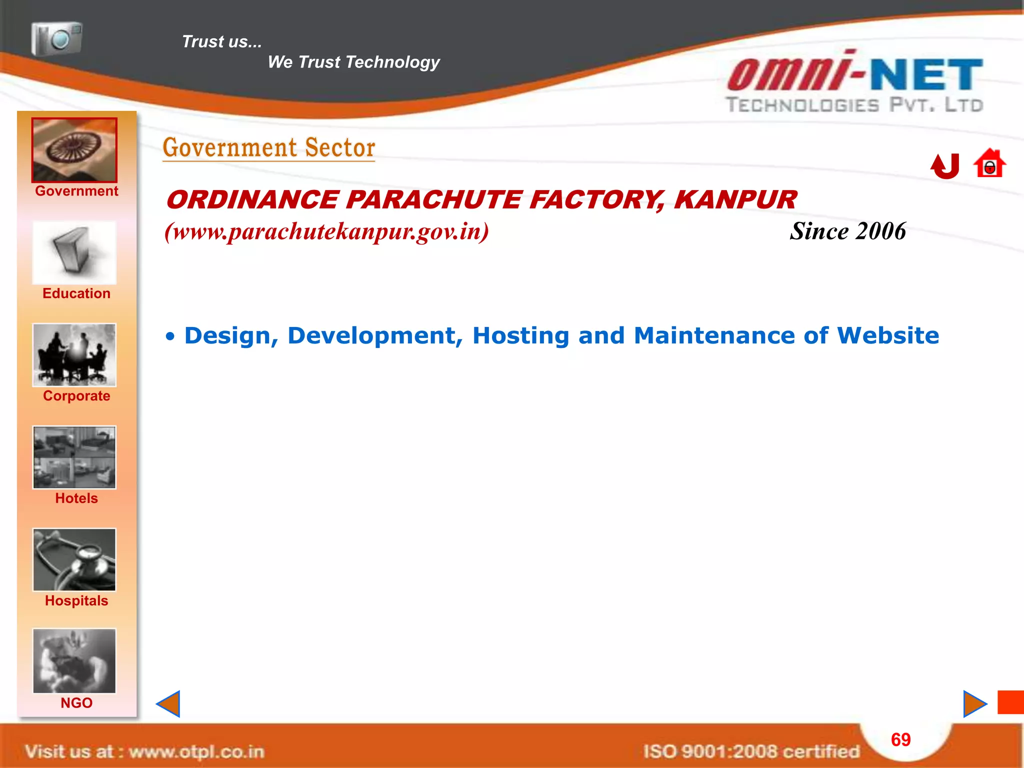 Trust us...
                            We Trust Technology




Government
             ORDINANCE PARACHUTE FACTORY, KANPUR
             (www.parachutekanpur.gov.in)                  Since 2006

Education


             • Design, Development, Hosting and Maintenance of Website

Corporate




  Hotels




 Hospitals




   NGO

                                                                   69
 