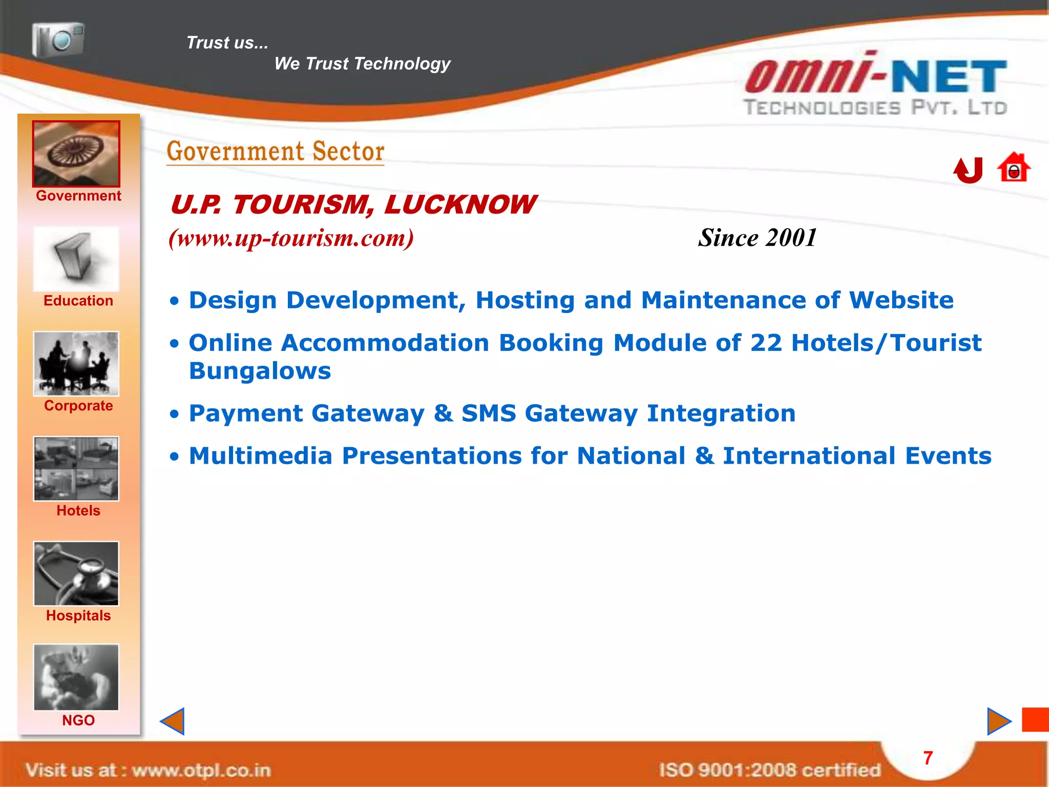 Trust us...
                            We Trust Technology




Government
             U.P. TOURISM, LUCKNOW
             (www.up-tourism.com)                   Since 2001

Education    • Design Development, Hosting and Maintenance of Website
             • Online Accommodation Booking Module of 22 Hotels/Tourist
               Bungalows
Corporate
             • Payment Gateway & SMS Gateway Integration
             • Multimedia Presentations for National & International Events

  Hotels




 Hospitals




   NGO

                                                                     7
 