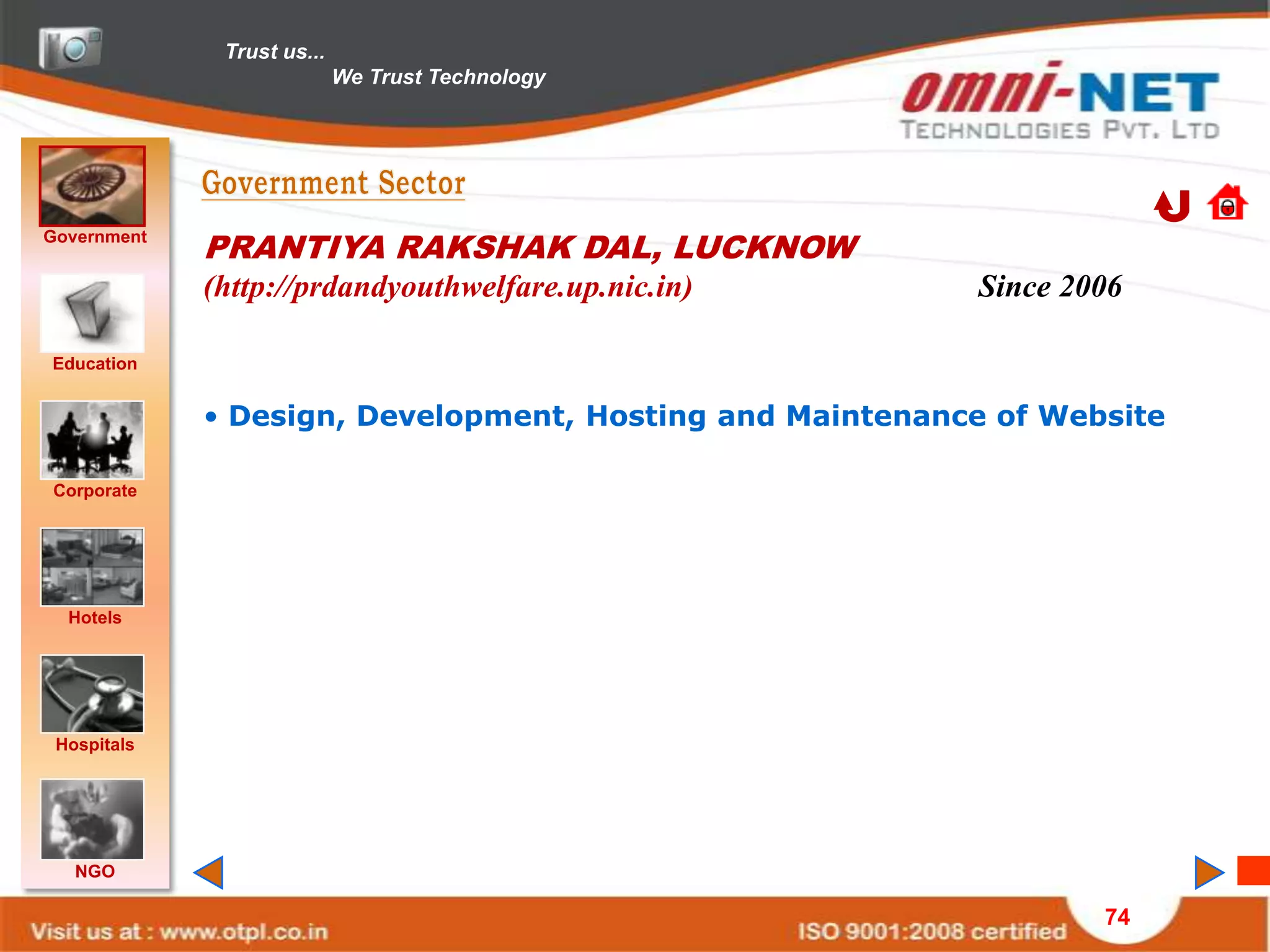 Trust us...
                            We Trust Technology




Government
             PRANTIYA RAKSHAK DAL, LUCKNOW
             (http://prdandyouthwelfare.up.nic.in)        Since 2006

Education


             • Design, Development, Hosting and Maintenance of Website

Corporate




  Hotels




 Hospitals




   NGO

                                                                  74
 