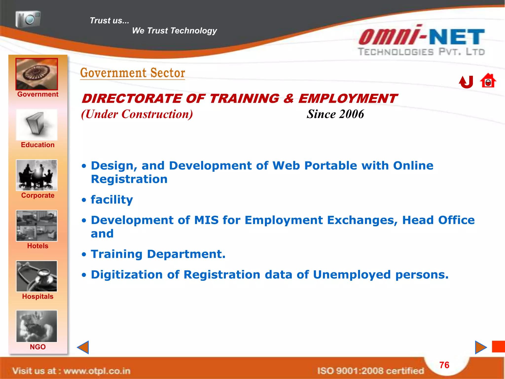 Trust us...
                            We Trust Technology




Government
             DIRECTORATE OF TRAINING & EMPLOYMENT
             (Under Construction)                 Since 2006

Education


             • Design, and Development of Web Portable with Online
               Registration
             • facility
Corporate


             • Development of MIS for Employment Exchanges, Head Office
               and
  Hotels
             • Training Department.
             • Digitization of Registration data of Unemployed persons.
 Hospitals




   NGO

                                                                     76
 