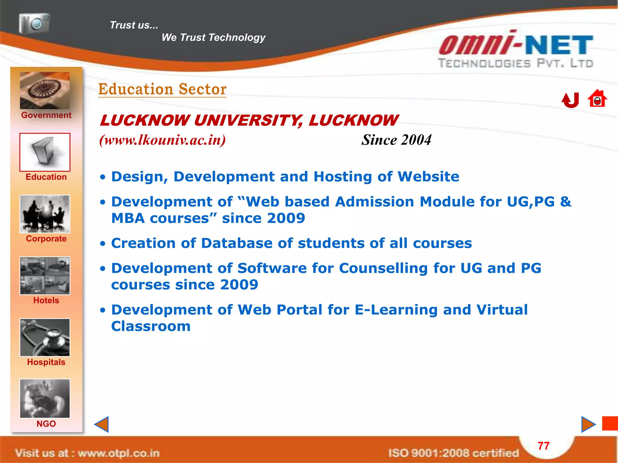 Trust us...
                            We Trust Technology




Government
             LUCKNOW UNIVERSITY, LUCKNOW
             (www.lkouniv.ac.in)                  Since 2004

Education    • Design, Development and Hosting of Website
             • Development of “Web based Admission Module for UG,PG &
               MBA courses” since 2009
Corporate
             • Creation of Database of students of all courses
             • Development of Software for Counselling for UG and PG
               courses since 2009
  Hotels
             • Development of Web Portal for E-Learning and Virtual
               Classroom

 Hospitals




   NGO

                                                                      77
 
