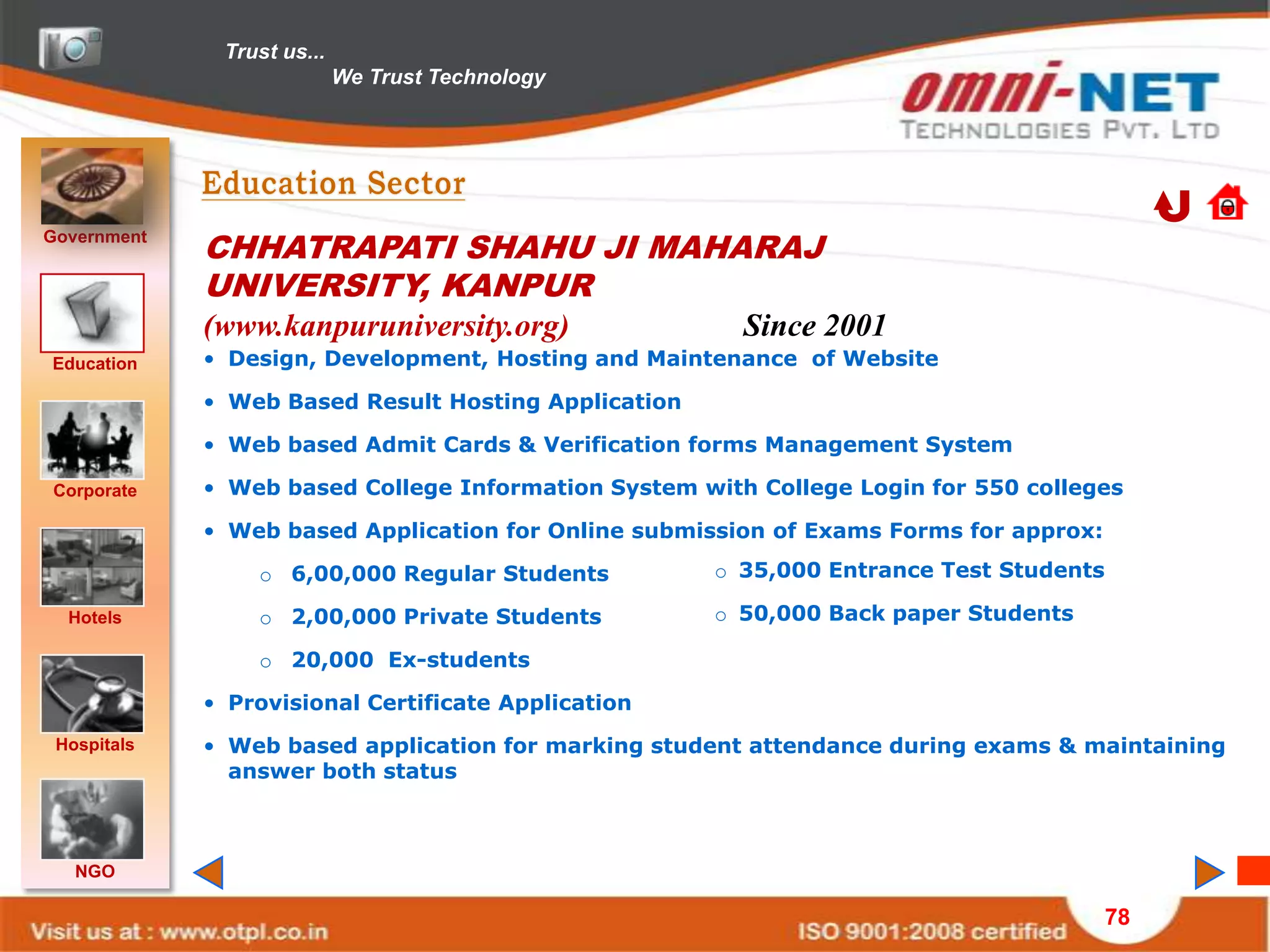 Trust us...
                            We Trust Technology




Government
             CHHATRAPATI SHAHU JI MAHARAJ
             UNIVERSITY, KANPUR
             (www.kanpuruniversity.org)                 Since 2001
Education    • Design, Development, Hosting and Maintenance of Website

             • Web Based Result Hosting Application

             • Web based Admit Cards & Verification forms Management System

Corporate    • Web based College Information System with College Login for 550 colleges

             • Web based Application for Online submission of Exams Forms for approx:

                 o 6,00,000 Regular Students          o 35,000 Entrance Test Students

  Hotels         o 2,00,000 Private Students          o 50,000 Back paper Students

                 o 20,000 Ex-students

             • Provisional Certificate Application
 Hospitals   • Web based application for marking student attendance during exams & maintaining
               answer both status



   NGO

                                                                                        78
 
