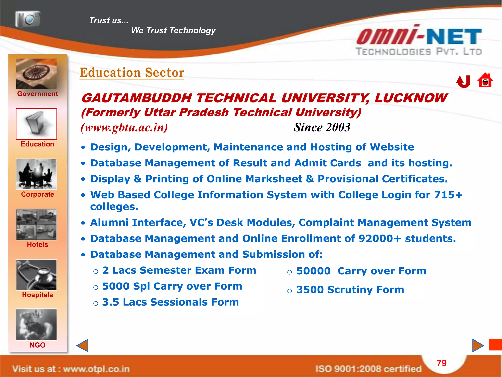 Trust us...
                            We Trust Technology




Government
             GAUTAMBUDDH TECHNICAL UNIVERSITY, LUCKNOW
             (Formerly Uttar Pradesh Technical University)
             (www.gbtu.ac.in)                       Since 2003
Education
             • Design, Development, Maintenance and Hosting of Website
             • Database Management of Result and Admit Cards and its hosting.
             • Display & Printing of Online Marksheet & Provisional Certificates.
Corporate    • Web Based College Information System with College Login for 715+
               colleges.
             • Alumni Interface, VC’s Desk Modules, Complaint Management System
             • Database Management and Online Enrollment of 92000+ students.
  Hotels
             • Database Management and Submission of:
               o 2 Lacs Semester Exam Form         o 50000 Carry over Form
               o 5000 Spl Carry over Form          o 3500 Scrutiny Form
 Hospitals
               o 3.5 Lacs Sessionals Form



   NGO

                                                                              79
 
