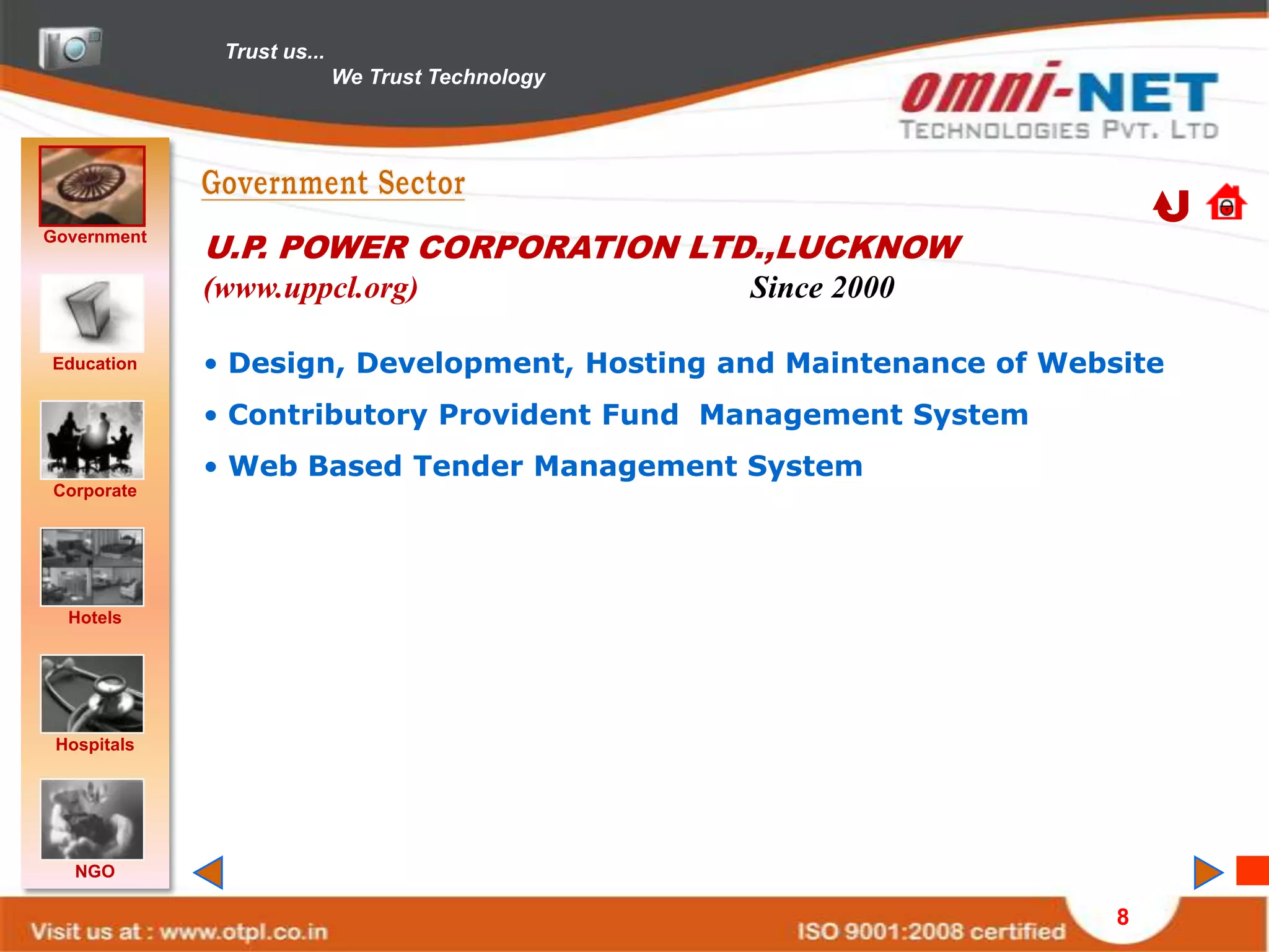Trust us...
                            We Trust Technology




Government
             U.P. POWER CORPORATION LTD.,LUCKNOW
             (www.uppcl.org)                      Since 2000

Education    • Design, Development, Hosting and Maintenance of Website
             • Contributory Provident Fund Management System
             • Web Based Tender Management System
Corporate




  Hotels




 Hospitals




   NGO

                                                                   8
 