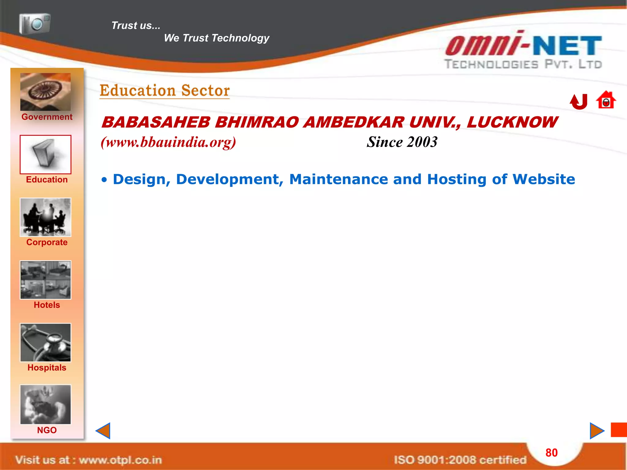 Trust us...
                            We Trust Technology




Government
             BABASAHEB BHIMRAO AMBEDKAR UNIV., LUCKNOW
             (www.bbauindia.org)                  Since 2003

Education    • Design, Development, Maintenance and Hosting of Website



Corporate




  Hotels




 Hospitals




   NGO

                                                                  80
 