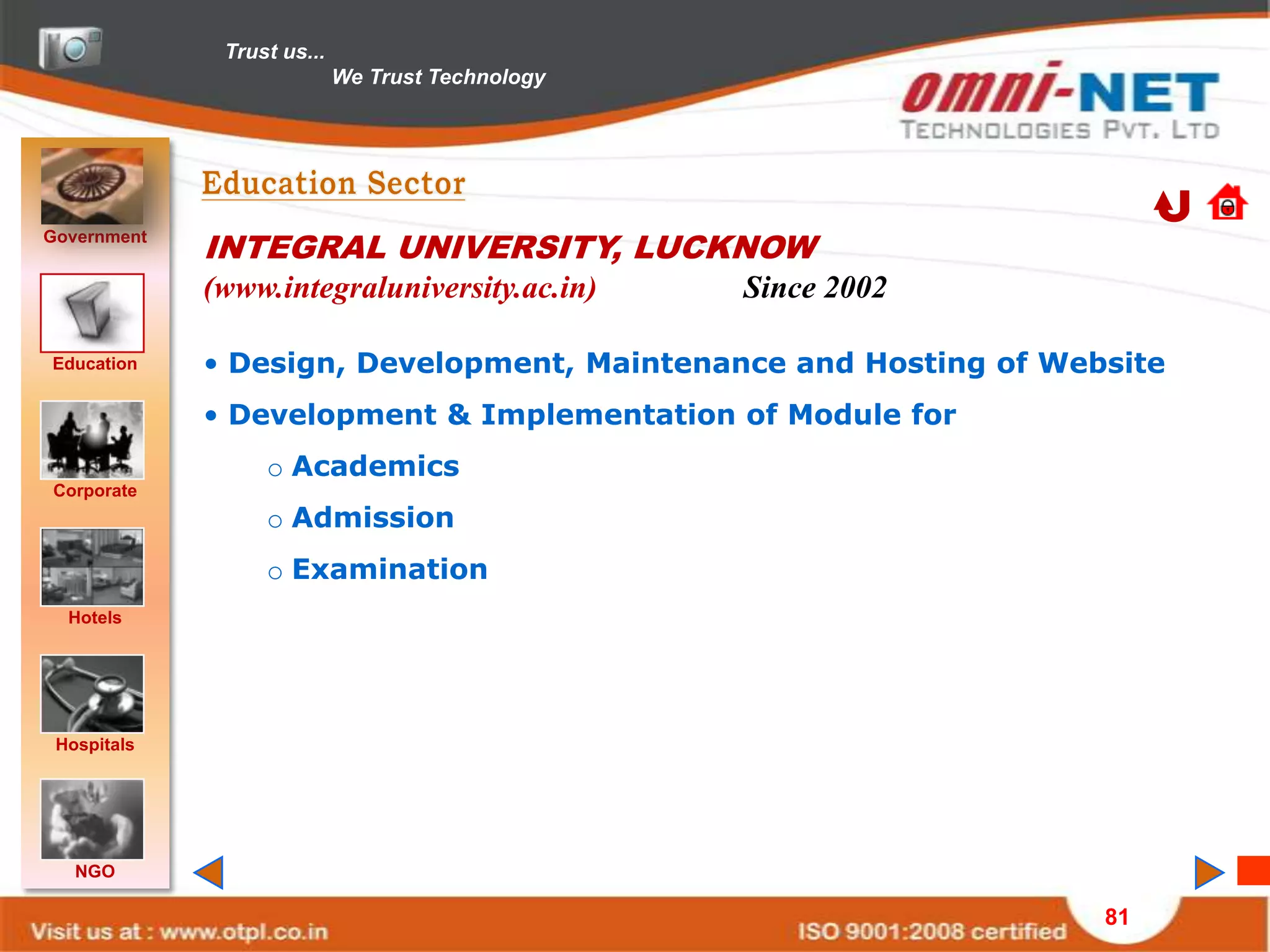 Trust us...
                            We Trust Technology




Government
             INTEGRAL UNIVERSITY, LUCKNOW
             (www.integraluniversity.ac.in)       Since 2002

Education    • Design, Development, Maintenance and Hosting of Website
             • Development & Implementation of Module for
                  o Academics
Corporate
                  o Admission
                  o Examination
  Hotels




 Hospitals




   NGO

                                                                  81
 