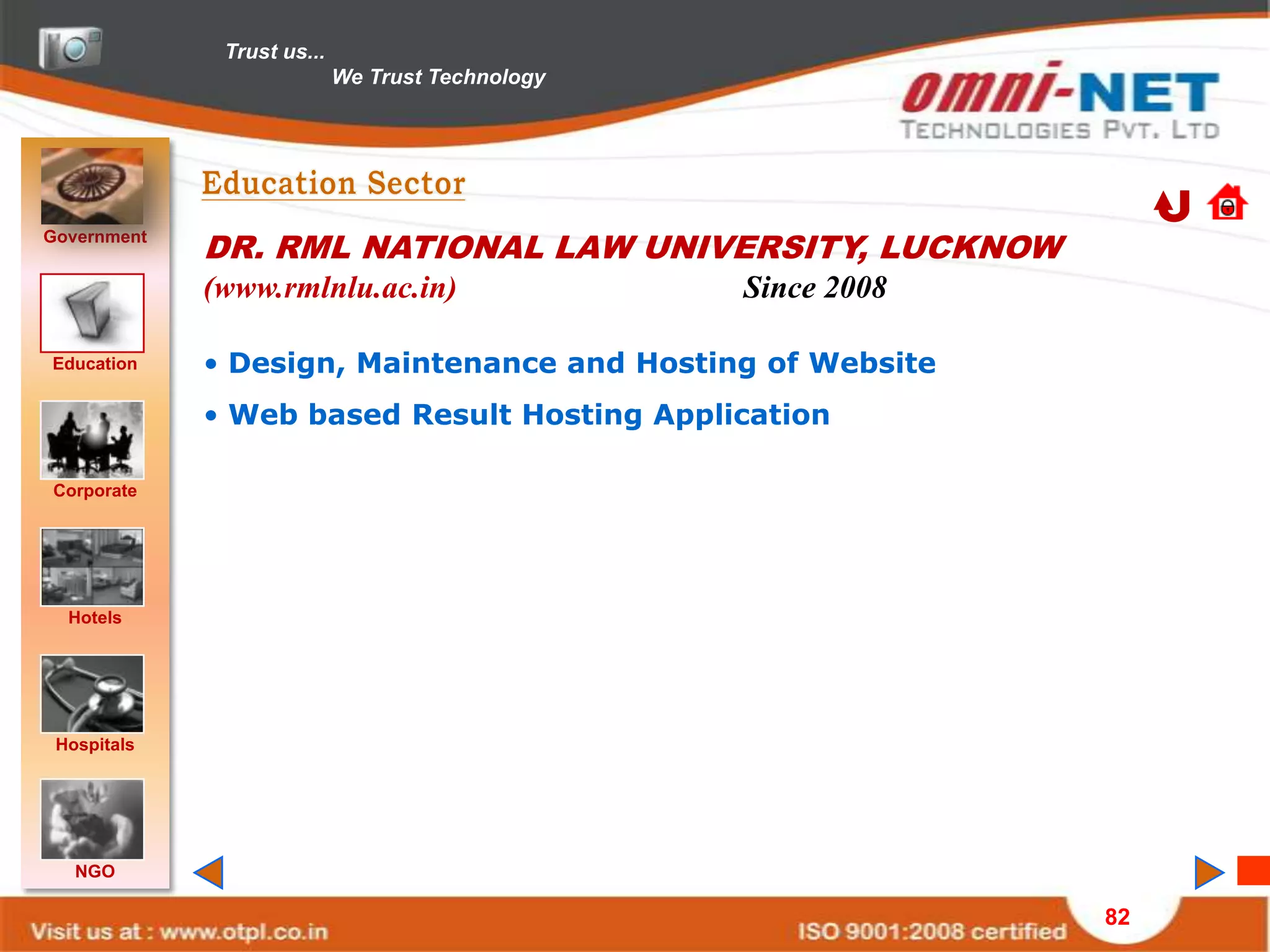 Trust us...
                            We Trust Technology




Government
             DR. RML NATIONAL LAW UNIVERSITY, LUCKNOW
             (www.rmlnlu.ac.in)                   Since 2008

Education    • Design, Maintenance and Hosting of Website
             • Web based Result Hosting Application

Corporate




  Hotels




 Hospitals




   NGO

                                                               82
 