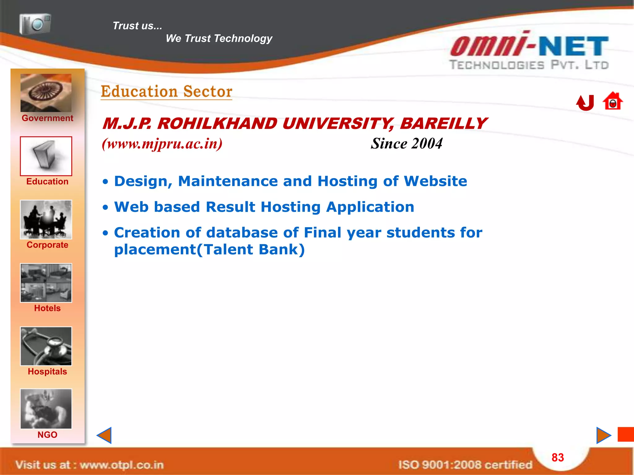 Trust us...
                            We Trust Technology




Government
             M.J.P. ROHILKHAND UNIVERSITY, BAREILLY
             (www.mjpru.ac.in)                    Since 2004

Education    • Design, Maintenance and Hosting of Website
             • Web based Result Hosting Application
             • Creation of database of Final year students for
Corporate
               placement(Talent Bank)



  Hotels




 Hospitals




   NGO

                                                                 83
 