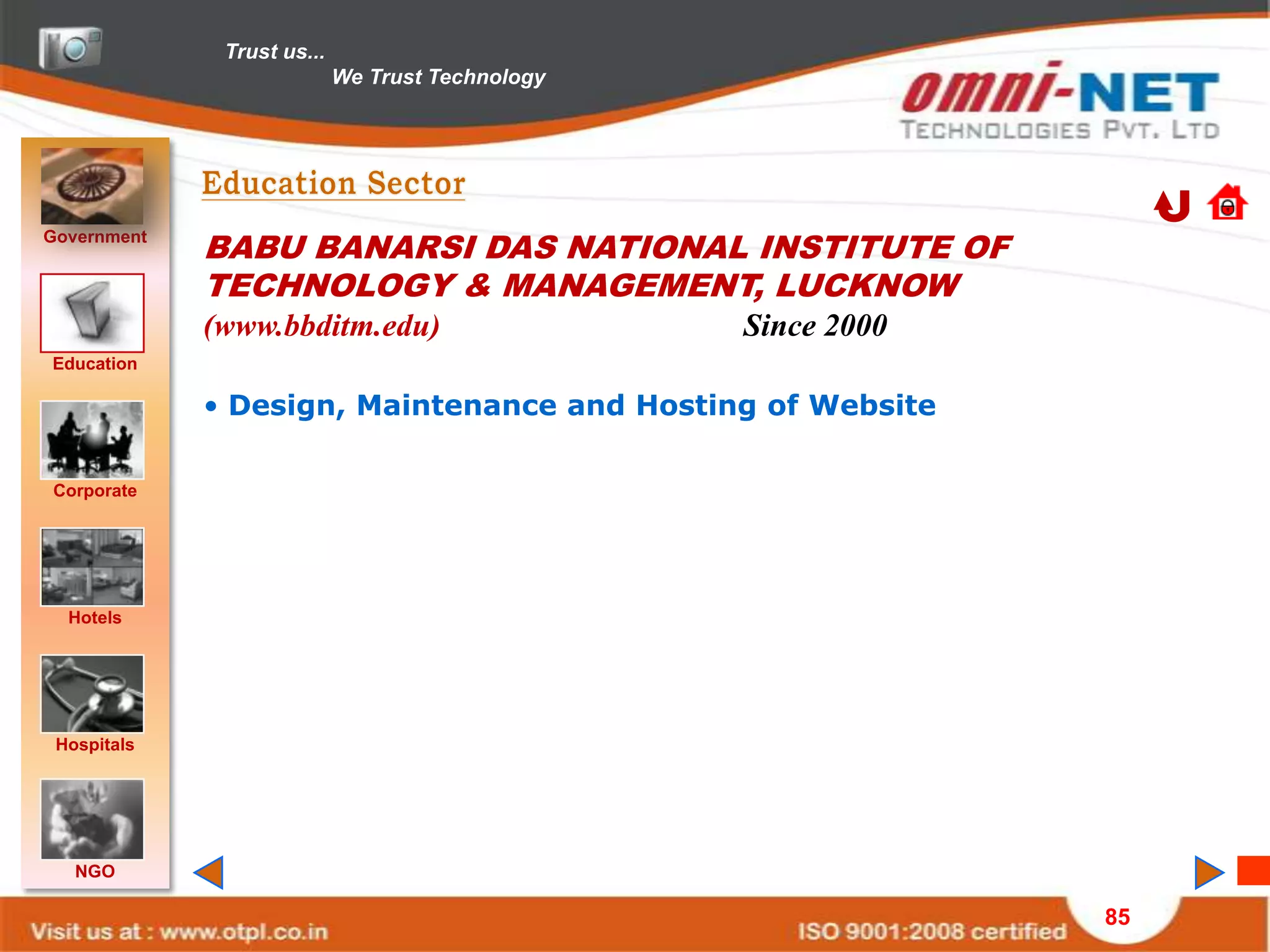 Trust us...
                            We Trust Technology




Government
             BABU BANARSI DAS NATIONAL INSTITUTE OF
             TECHNOLOGY & MANAGEMENT, LUCKNOW
             (www.bbditm.edu)                     Since 2000
Education

             • Design, Maintenance and Hosting of Website

Corporate




  Hotels




 Hospitals




   NGO

                                                               85
 