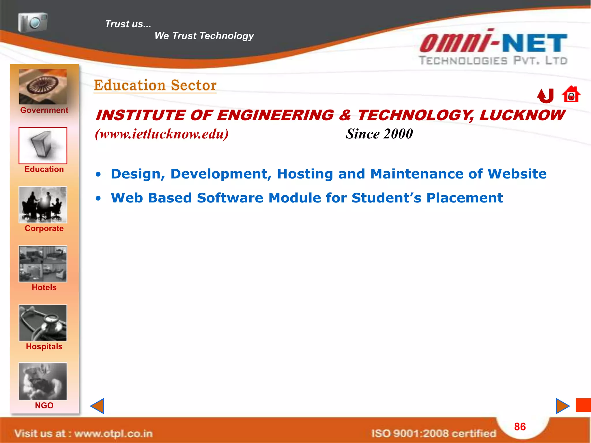 Trust us...
                            We Trust Technology




Government
             INSTITUTE OF ENGINEERING & TECHNOLOGY, LUCKNOW
             (www.ietlucknow.edu)                 Since 2000

Education
             • Design, Development, Hosting and Maintenance of Website
             • Web Based Software Module for Student’s Placement

Corporate




  Hotels




 Hospitals




   NGO

                                                                   86
 
