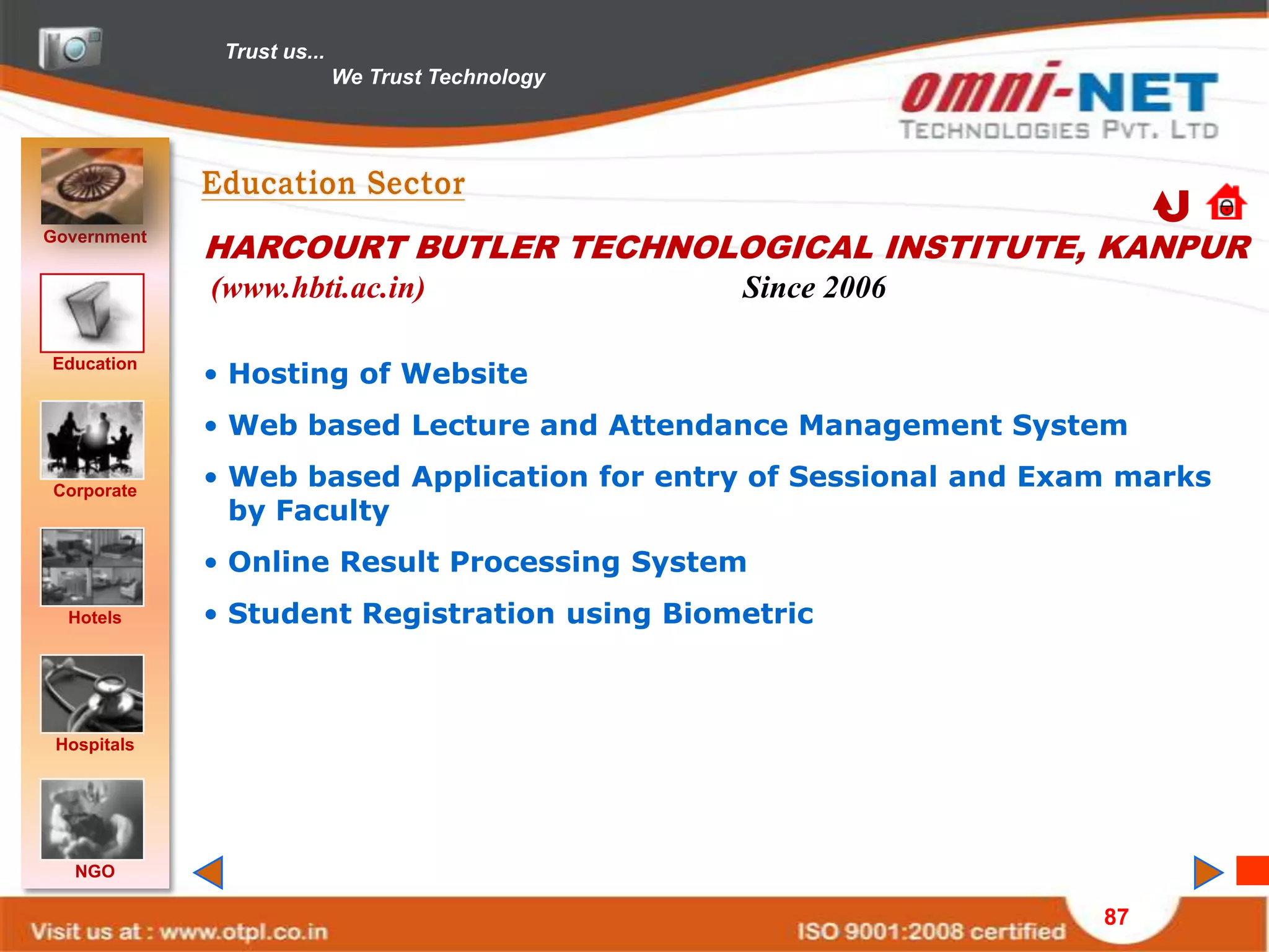 Trust us...
                            We Trust Technology




Government
             HARCOURT BUTLER TECHNOLOGICAL INSTITUTE, KANPUR
             (www.hbti.ac.in)                     Since 2006

Education
             • Hosting of Website
             • Web based Lecture and Attendance Management System

Corporate
             • Web based Application for entry of Sessional and Exam marks
               by Faculty
             • Online Result Processing System
  Hotels     • Student Registration using Biometric



 Hospitals




   NGO

                                                                   87
 