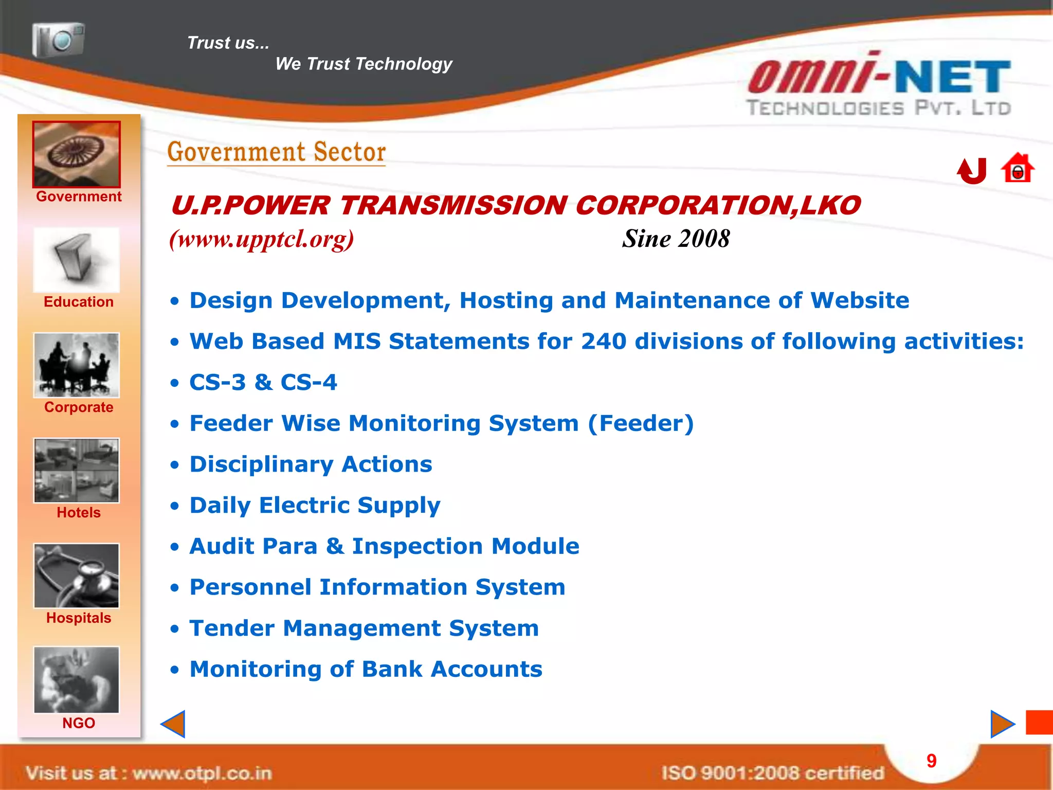 Trust us...
                            We Trust Technology




Government
             U.P.POWER TRANSMISSION CORPORATION,LKO
             (www.upptcl.org)                     Sine 2008

Education    • Design Development, Hosting and Maintenance of Website
             • Web Based MIS Statements for 240 divisions of following activities:
             • CS-3 & CS-4
Corporate
             • Feeder Wise Monitoring System (Feeder)
             • Disciplinary Actions

  Hotels     • Daily Electric Supply
             • Audit Para & Inspection Module
             • Personnel Information System
 Hospitals
             • Tender Management System
             • Monitoring of Bank Accounts

   NGO

                                                                          9
 