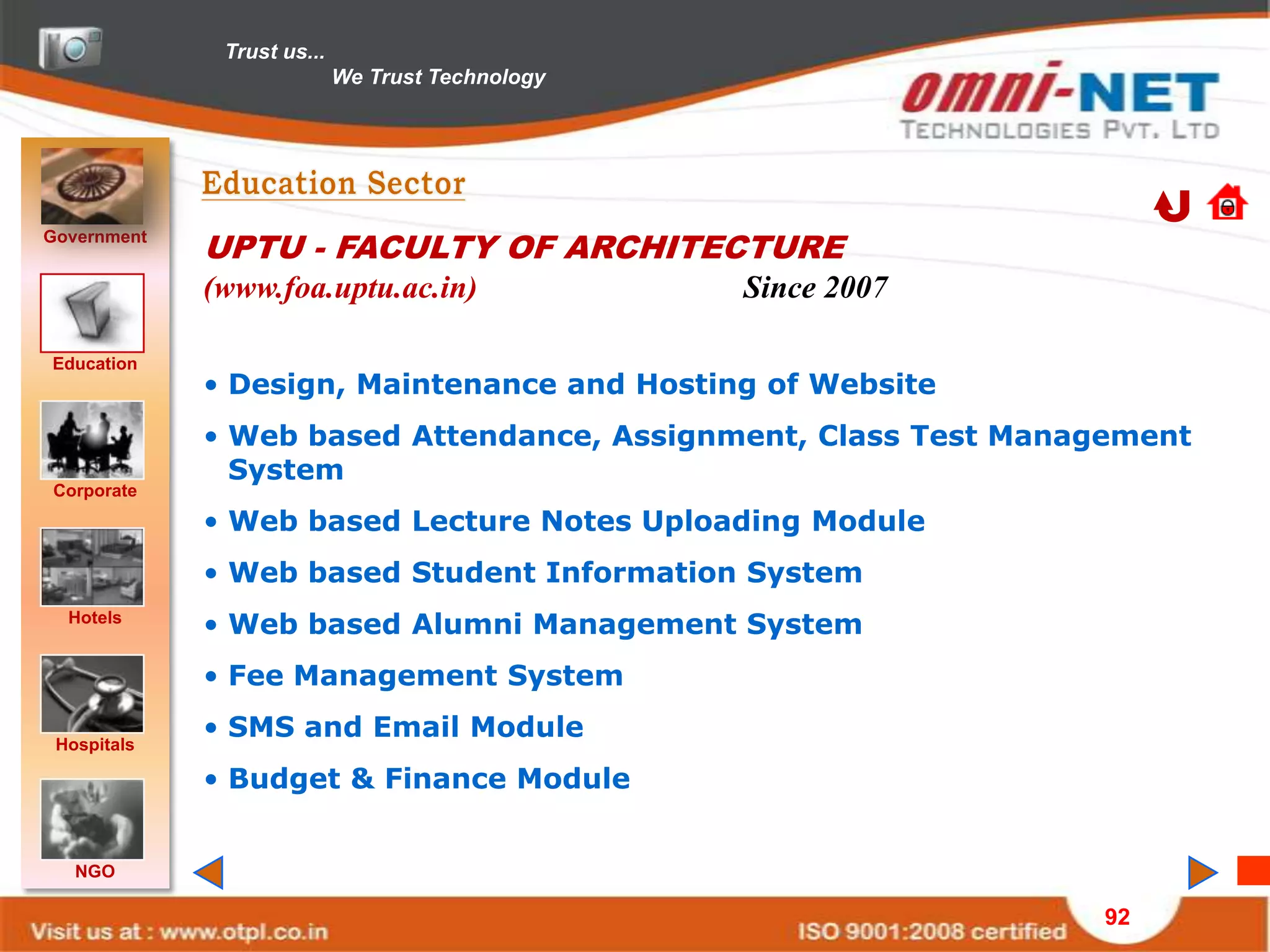 Trust us...
                            We Trust Technology




Government
             UPTU - FACULTY OF ARCHITECTURE
             (www.foa.uptu.ac.in)                 Since 2007

Education
             • Design, Maintenance and Hosting of Website
             • Web based Attendance, Assignment, Class Test Management
               System
Corporate
             • Web based Lecture Notes Uploading Module
             • Web based Student Information System
  Hotels
             • Web based Alumni Management System
             • Fee Management System

 Hospitals
             • SMS and Email Module
             • Budget & Finance Module


   NGO

                                                                 92
 